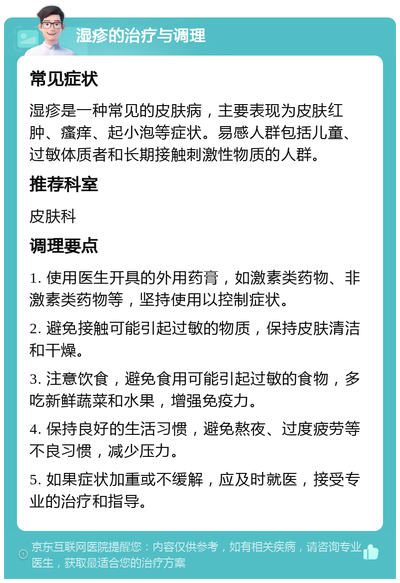 湿疹的治疗与调理 常见症状 湿疹是一种常见的皮肤病，主要表现为皮肤红肿、瘙痒、起小泡等症状。易感人群包括儿童、过敏体质者和长期接触刺激性物质的人群。 推荐科室 皮肤科 调理要点 1. 使用医生开具的外用药膏，如激素类药物、非激素类药物等，坚持使用以控制症状。 2. 避免接触可能引起过敏的物质，保持皮肤清洁和干燥。 3. 注意饮食，避免食用可能引起过敏的食物，多吃新鲜蔬菜和水果，增强免疫力。 4. 保持良好的生活习惯，避免熬夜、过度疲劳等不良习惯，减少压力。 5. 如果症状加重或不缓解，应及时就医，接受专业的治疗和指导。