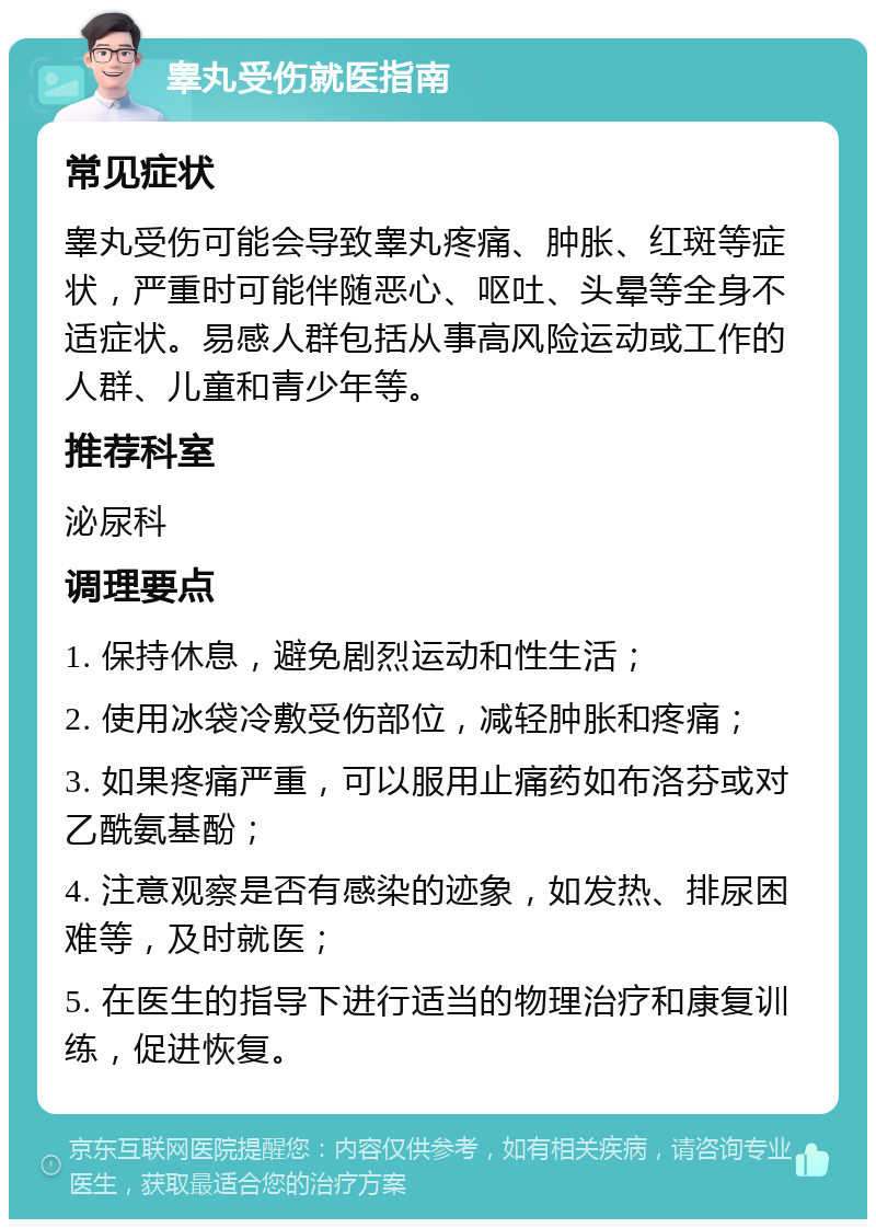 睾丸受伤就医指南 常见症状 睾丸受伤可能会导致睾丸疼痛、肿胀、红斑等症状，严重时可能伴随恶心、呕吐、头晕等全身不适症状。易感人群包括从事高风险运动或工作的人群、儿童和青少年等。 推荐科室 泌尿科 调理要点 1. 保持休息，避免剧烈运动和性生活； 2. 使用冰袋冷敷受伤部位，减轻肿胀和疼痛； 3. 如果疼痛严重，可以服用止痛药如布洛芬或对乙酰氨基酚； 4. 注意观察是否有感染的迹象，如发热、排尿困难等，及时就医； 5. 在医生的指导下进行适当的物理治疗和康复训练，促进恢复。