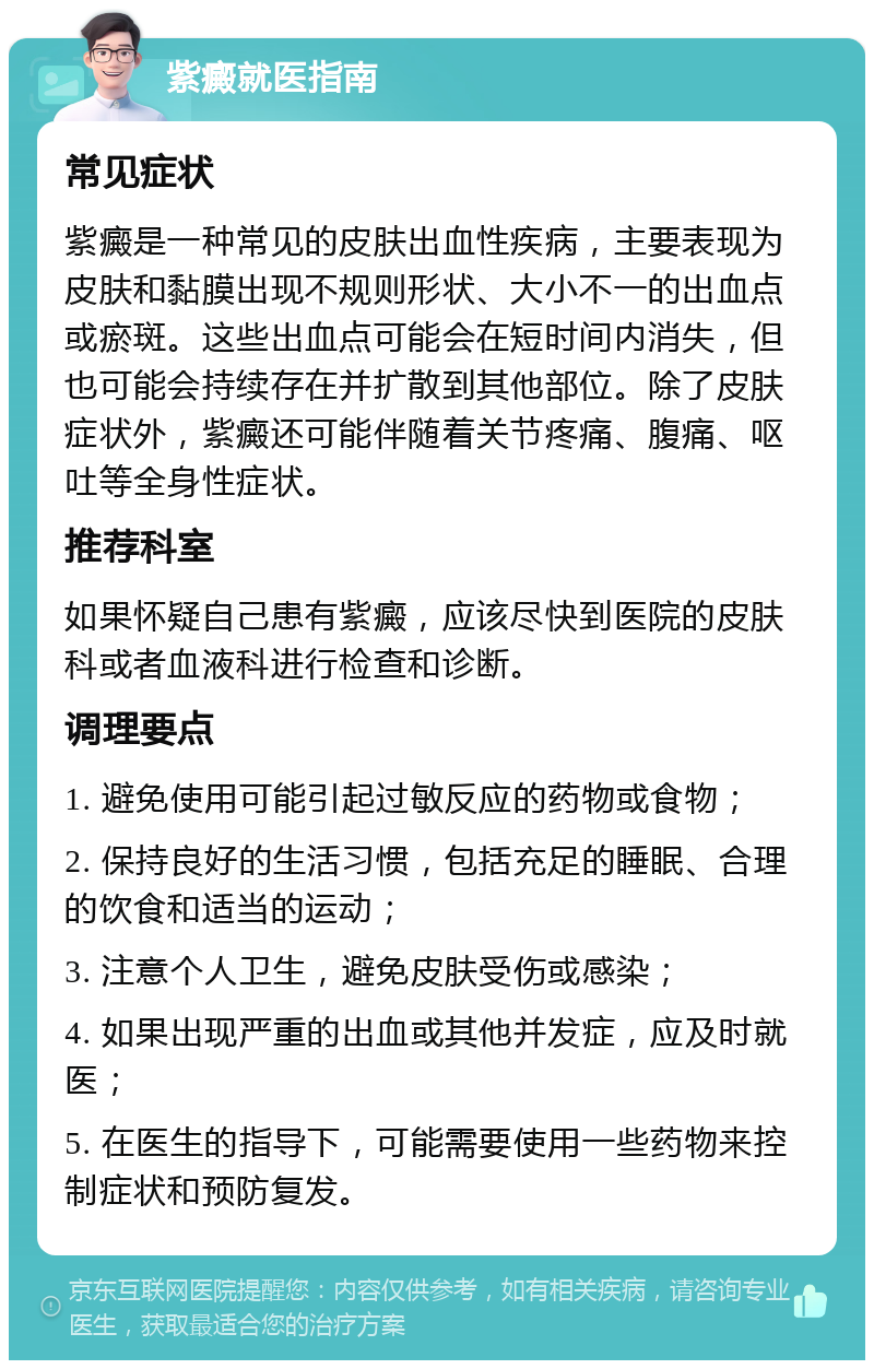 紫癜就医指南 常见症状 紫癜是一种常见的皮肤出血性疾病，主要表现为皮肤和黏膜出现不规则形状、大小不一的出血点或瘀斑。这些出血点可能会在短时间内消失，但也可能会持续存在并扩散到其他部位。除了皮肤症状外，紫癜还可能伴随着关节疼痛、腹痛、呕吐等全身性症状。 推荐科室 如果怀疑自己患有紫癜，应该尽快到医院的皮肤科或者血液科进行检查和诊断。 调理要点 1. 避免使用可能引起过敏反应的药物或食物； 2. 保持良好的生活习惯，包括充足的睡眠、合理的饮食和适当的运动； 3. 注意个人卫生，避免皮肤受伤或感染； 4. 如果出现严重的出血或其他并发症，应及时就医； 5. 在医生的指导下，可能需要使用一些药物来控制症状和预防复发。