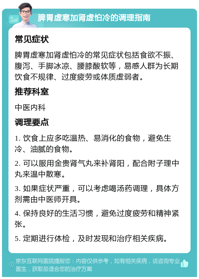 脾胃虚寒加肾虚怕冷的调理指南 常见症状 脾胃虚寒加肾虚怕冷的常见症状包括食欲不振、腹泻、手脚冰凉、腰膝酸软等，易感人群为长期饮食不规律、过度疲劳或体质虚弱者。 推荐科室 中医内科 调理要点 1. 饮食上应多吃温热、易消化的食物，避免生冷、油腻的食物。 2. 可以服用金贵肾气丸来补肾阳，配合附子理中丸来温中散寒。 3. 如果症状严重，可以考虑喝汤药调理，具体方剂需由中医师开具。 4. 保持良好的生活习惯，避免过度疲劳和精神紧张。 5. 定期进行体检，及时发现和治疗相关疾病。