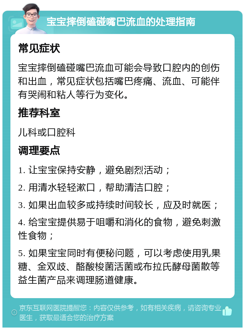 宝宝摔倒磕碰嘴巴流血的处理指南 常见症状 宝宝摔倒磕碰嘴巴流血可能会导致口腔内的创伤和出血，常见症状包括嘴巴疼痛、流血、可能伴有哭闹和粘人等行为变化。 推荐科室 儿科或口腔科 调理要点 1. 让宝宝保持安静，避免剧烈活动； 2. 用清水轻轻漱口，帮助清洁口腔； 3. 如果出血较多或持续时间较长，应及时就医； 4. 给宝宝提供易于咀嚼和消化的食物，避免刺激性食物； 5. 如果宝宝同时有便秘问题，可以考虑使用乳果糖、金双歧、酪酸梭菌活菌或布拉氏酵母菌散等益生菌产品来调理肠道健康。