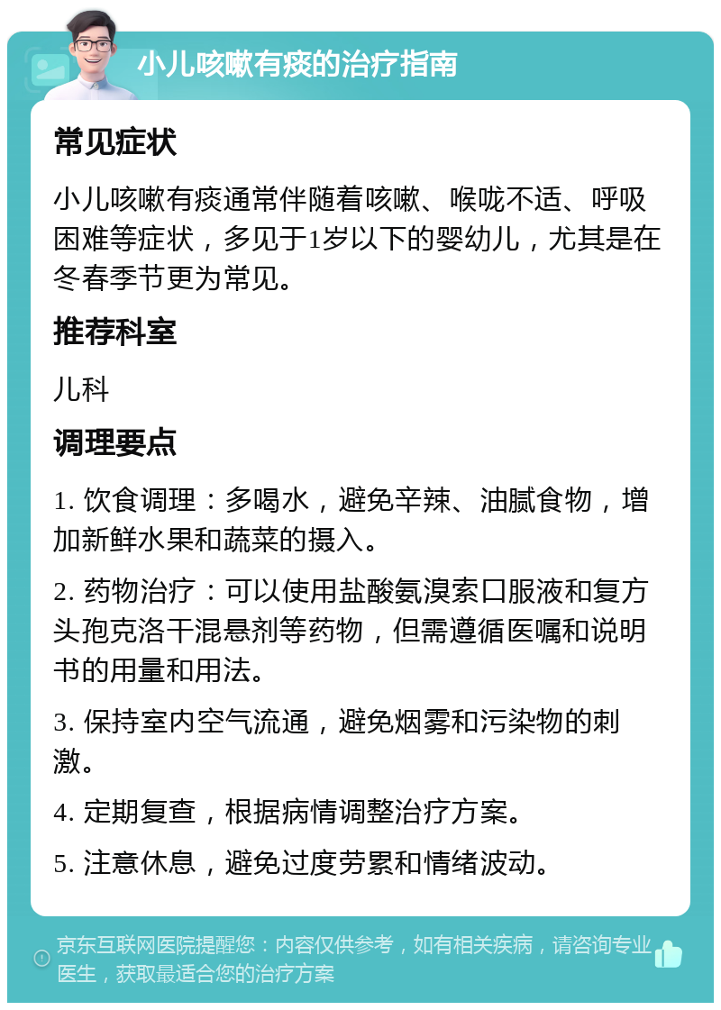 小儿咳嗽有痰的治疗指南 常见症状 小儿咳嗽有痰通常伴随着咳嗽、喉咙不适、呼吸困难等症状，多见于1岁以下的婴幼儿，尤其是在冬春季节更为常见。 推荐科室 儿科 调理要点 1. 饮食调理：多喝水，避免辛辣、油腻食物，增加新鲜水果和蔬菜的摄入。 2. 药物治疗：可以使用盐酸氨溴索口服液和复方头孢克洛干混悬剂等药物，但需遵循医嘱和说明书的用量和用法。 3. 保持室内空气流通，避免烟雾和污染物的刺激。 4. 定期复查，根据病情调整治疗方案。 5. 注意休息，避免过度劳累和情绪波动。