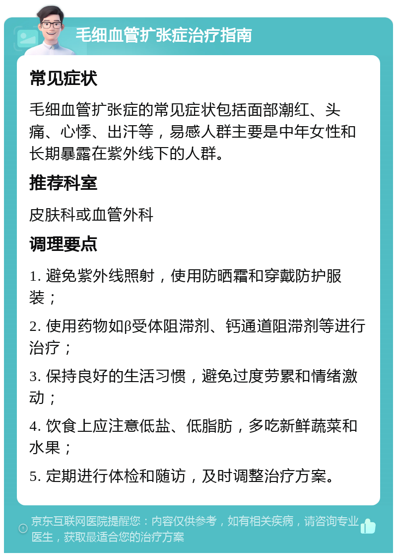 毛细血管扩张症治疗指南 常见症状 毛细血管扩张症的常见症状包括面部潮红、头痛、心悸、出汗等，易感人群主要是中年女性和长期暴露在紫外线下的人群。 推荐科室 皮肤科或血管外科 调理要点 1. 避免紫外线照射，使用防晒霜和穿戴防护服装； 2. 使用药物如β受体阻滞剂、钙通道阻滞剂等进行治疗； 3. 保持良好的生活习惯，避免过度劳累和情绪激动； 4. 饮食上应注意低盐、低脂肪，多吃新鲜蔬菜和水果； 5. 定期进行体检和随访，及时调整治疗方案。