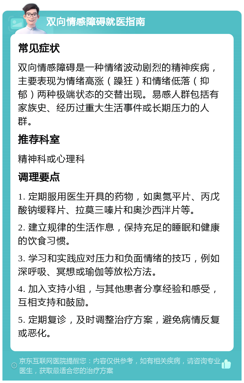 双向情感障碍就医指南 常见症状 双向情感障碍是一种情绪波动剧烈的精神疾病，主要表现为情绪高涨（躁狂）和情绪低落（抑郁）两种极端状态的交替出现。易感人群包括有家族史、经历过重大生活事件或长期压力的人群。 推荐科室 精神科或心理科 调理要点 1. 定期服用医生开具的药物，如奥氮平片、丙戊酸钠缓释片、拉莫三嗪片和奥沙西泮片等。 2. 建立规律的生活作息，保持充足的睡眠和健康的饮食习惯。 3. 学习和实践应对压力和负面情绪的技巧，例如深呼吸、冥想或瑜伽等放松方法。 4. 加入支持小组，与其他患者分享经验和感受，互相支持和鼓励。 5. 定期复诊，及时调整治疗方案，避免病情反复或恶化。