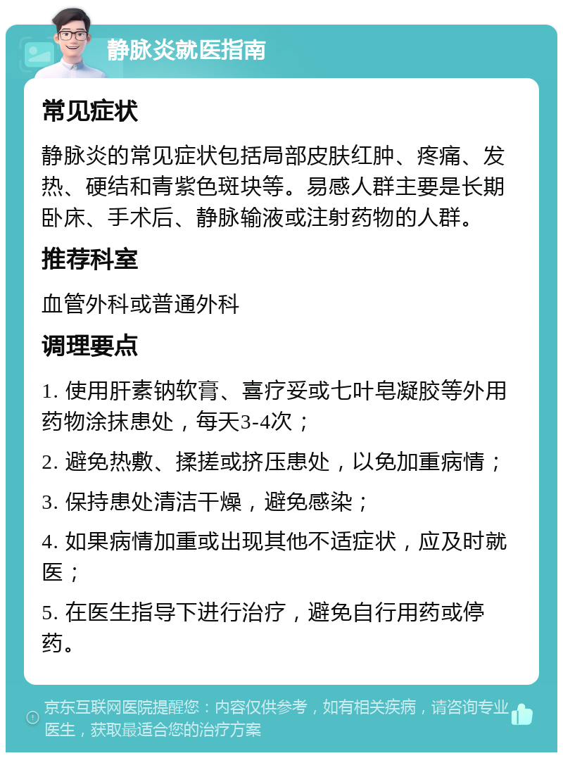 静脉炎就医指南 常见症状 静脉炎的常见症状包括局部皮肤红肿、疼痛、发热、硬结和青紫色斑块等。易感人群主要是长期卧床、手术后、静脉输液或注射药物的人群。 推荐科室 血管外科或普通外科 调理要点 1. 使用肝素钠软膏、喜疗妥或七叶皂凝胶等外用药物涂抹患处，每天3-4次； 2. 避免热敷、揉搓或挤压患处，以免加重病情； 3. 保持患处清洁干燥，避免感染； 4. 如果病情加重或出现其他不适症状，应及时就医； 5. 在医生指导下进行治疗，避免自行用药或停药。