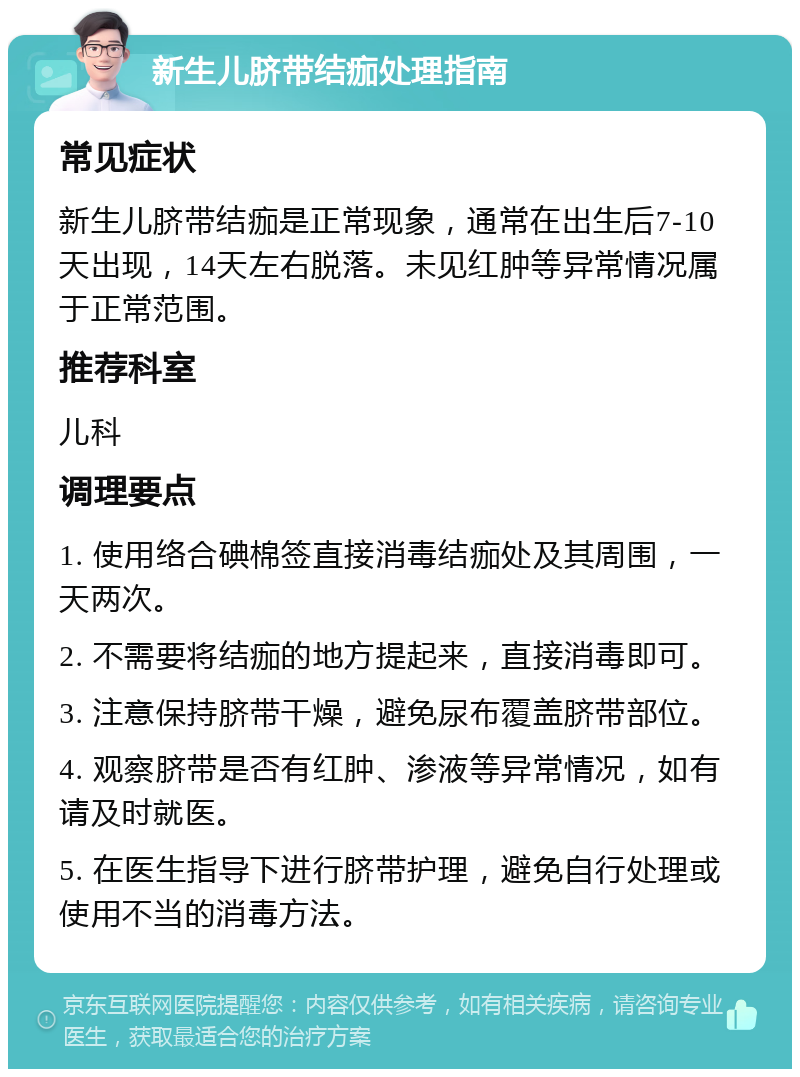 新生儿脐带结痂处理指南 常见症状 新生儿脐带结痂是正常现象，通常在出生后7-10天出现，14天左右脱落。未见红肿等异常情况属于正常范围。 推荐科室 儿科 调理要点 1. 使用络合碘棉签直接消毒结痂处及其周围，一天两次。 2. 不需要将结痂的地方提起来，直接消毒即可。 3. 注意保持脐带干燥，避免尿布覆盖脐带部位。 4. 观察脐带是否有红肿、渗液等异常情况，如有请及时就医。 5. 在医生指导下进行脐带护理，避免自行处理或使用不当的消毒方法。