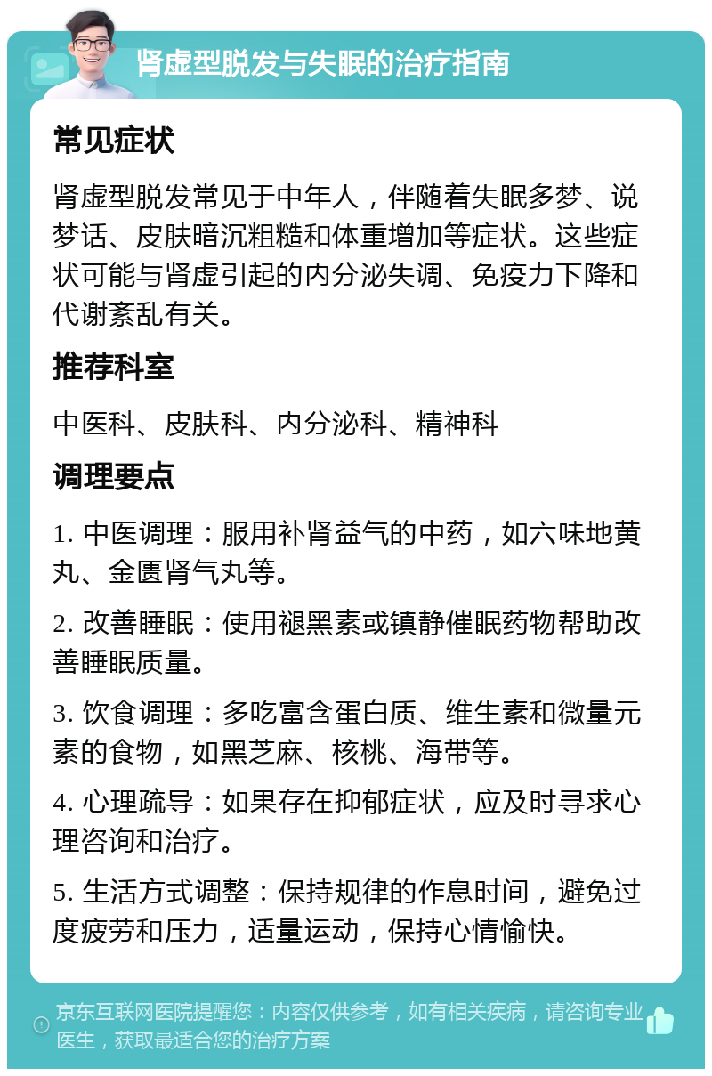 肾虚型脱发与失眠的治疗指南 常见症状 肾虚型脱发常见于中年人，伴随着失眠多梦、说梦话、皮肤暗沉粗糙和体重增加等症状。这些症状可能与肾虚引起的内分泌失调、免疫力下降和代谢紊乱有关。 推荐科室 中医科、皮肤科、内分泌科、精神科 调理要点 1. 中医调理：服用补肾益气的中药，如六味地黄丸、金匮肾气丸等。 2. 改善睡眠：使用褪黑素或镇静催眠药物帮助改善睡眠质量。 3. 饮食调理：多吃富含蛋白质、维生素和微量元素的食物，如黑芝麻、核桃、海带等。 4. 心理疏导：如果存在抑郁症状，应及时寻求心理咨询和治疗。 5. 生活方式调整：保持规律的作息时间，避免过度疲劳和压力，适量运动，保持心情愉快。