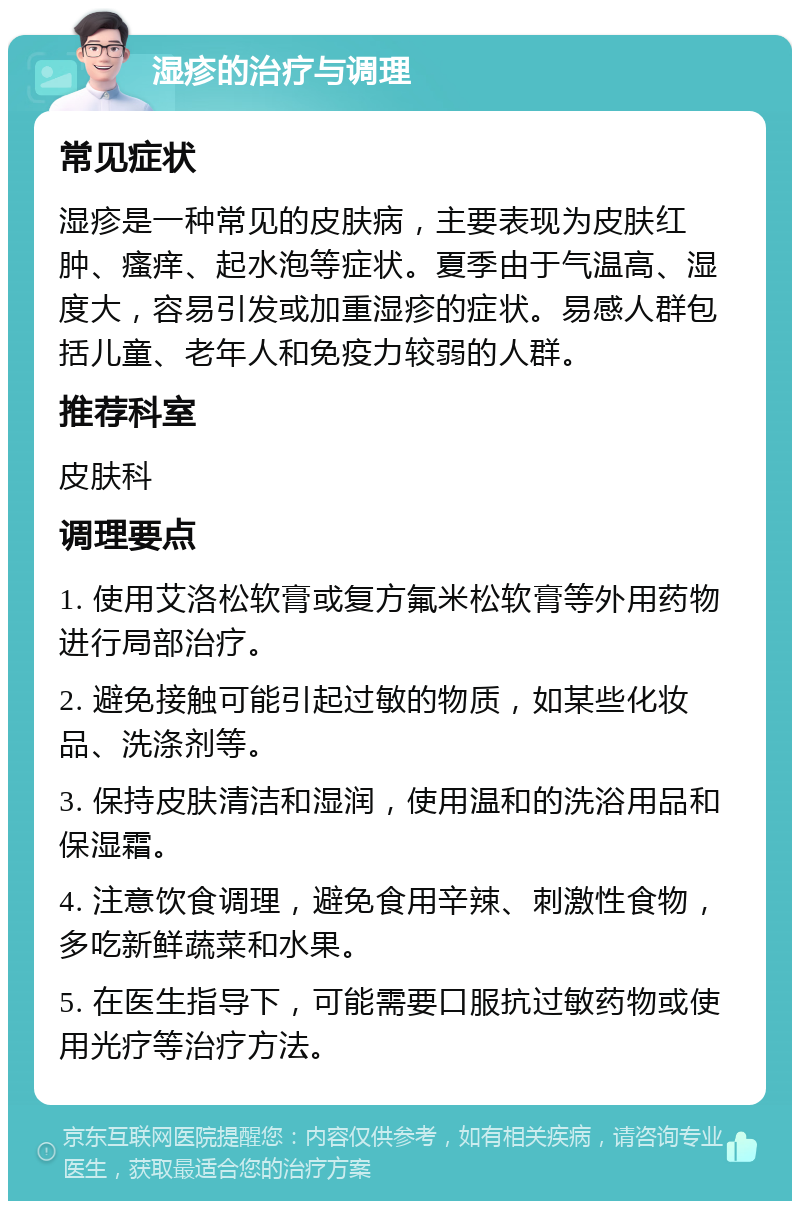 湿疹的治疗与调理 常见症状 湿疹是一种常见的皮肤病，主要表现为皮肤红肿、瘙痒、起水泡等症状。夏季由于气温高、湿度大，容易引发或加重湿疹的症状。易感人群包括儿童、老年人和免疫力较弱的人群。 推荐科室 皮肤科 调理要点 1. 使用艾洛松软膏或复方氟米松软膏等外用药物进行局部治疗。 2. 避免接触可能引起过敏的物质，如某些化妆品、洗涤剂等。 3. 保持皮肤清洁和湿润，使用温和的洗浴用品和保湿霜。 4. 注意饮食调理，避免食用辛辣、刺激性食物，多吃新鲜蔬菜和水果。 5. 在医生指导下，可能需要口服抗过敏药物或使用光疗等治疗方法。