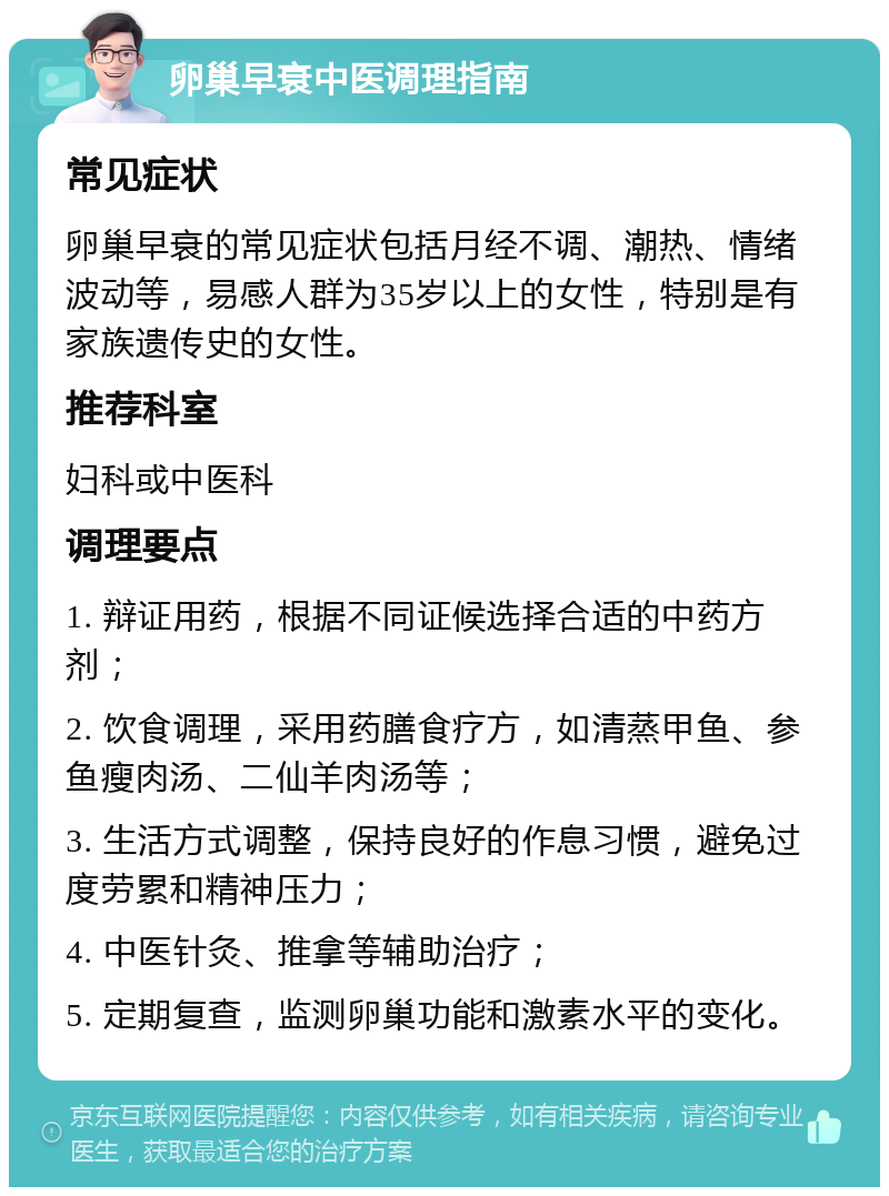 卵巢早衰中医调理指南 常见症状 卵巢早衰的常见症状包括月经不调、潮热、情绪波动等，易感人群为35岁以上的女性，特别是有家族遗传史的女性。 推荐科室 妇科或中医科 调理要点 1. 辩证用药，根据不同证候选择合适的中药方剂； 2. 饮食调理，采用药膳食疗方，如清蒸甲鱼、参鱼瘦肉汤、二仙羊肉汤等； 3. 生活方式调整，保持良好的作息习惯，避免过度劳累和精神压力； 4. 中医针灸、推拿等辅助治疗； 5. 定期复查，监测卵巢功能和激素水平的变化。