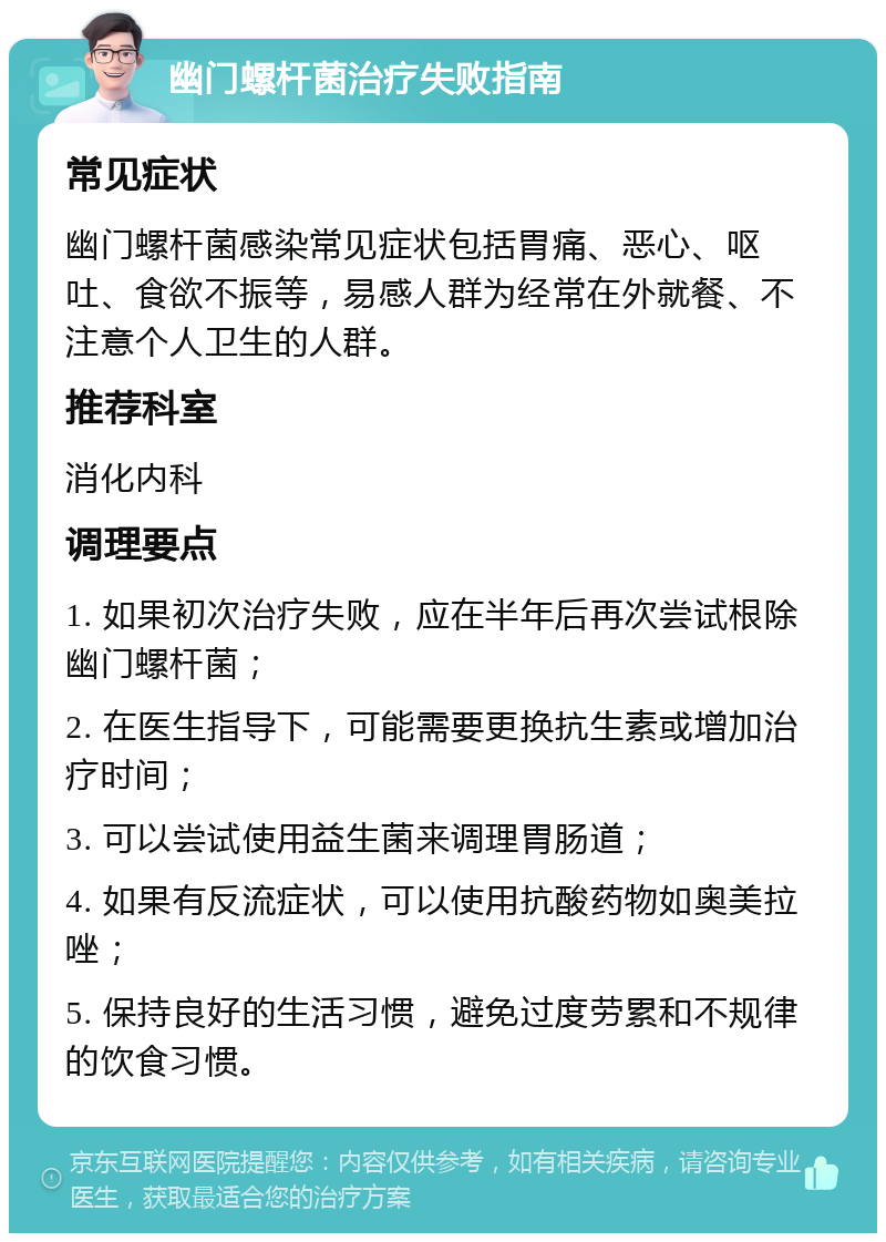 幽门螺杆菌治疗失败指南 常见症状 幽门螺杆菌感染常见症状包括胃痛、恶心、呕吐、食欲不振等，易感人群为经常在外就餐、不注意个人卫生的人群。 推荐科室 消化内科 调理要点 1. 如果初次治疗失败，应在半年后再次尝试根除幽门螺杆菌； 2. 在医生指导下，可能需要更换抗生素或增加治疗时间； 3. 可以尝试使用益生菌来调理胃肠道； 4. 如果有反流症状，可以使用抗酸药物如奥美拉唑； 5. 保持良好的生活习惯，避免过度劳累和不规律的饮食习惯。