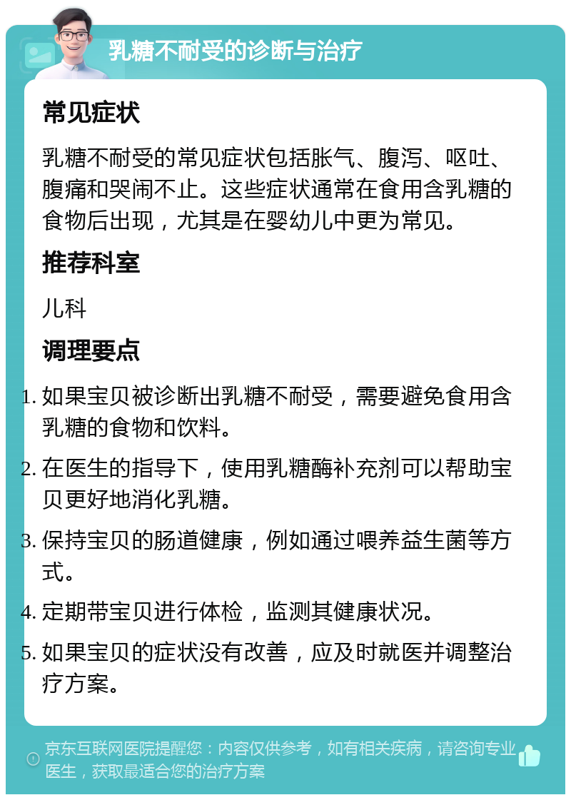 乳糖不耐受的诊断与治疗 常见症状 乳糖不耐受的常见症状包括胀气、腹泻、呕吐、腹痛和哭闹不止。这些症状通常在食用含乳糖的食物后出现，尤其是在婴幼儿中更为常见。 推荐科室 儿科 调理要点 如果宝贝被诊断出乳糖不耐受，需要避免食用含乳糖的食物和饮料。 在医生的指导下，使用乳糖酶补充剂可以帮助宝贝更好地消化乳糖。 保持宝贝的肠道健康，例如通过喂养益生菌等方式。 定期带宝贝进行体检，监测其健康状况。 如果宝贝的症状没有改善，应及时就医并调整治疗方案。