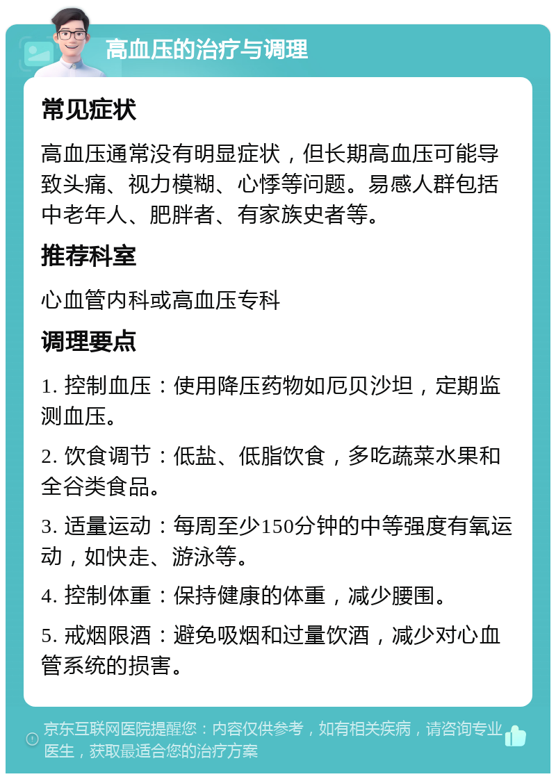 高血压的治疗与调理 常见症状 高血压通常没有明显症状，但长期高血压可能导致头痛、视力模糊、心悸等问题。易感人群包括中老年人、肥胖者、有家族史者等。 推荐科室 心血管内科或高血压专科 调理要点 1. 控制血压：使用降压药物如厄贝沙坦，定期监测血压。 2. 饮食调节：低盐、低脂饮食，多吃蔬菜水果和全谷类食品。 3. 适量运动：每周至少150分钟的中等强度有氧运动，如快走、游泳等。 4. 控制体重：保持健康的体重，减少腰围。 5. 戒烟限酒：避免吸烟和过量饮酒，减少对心血管系统的损害。