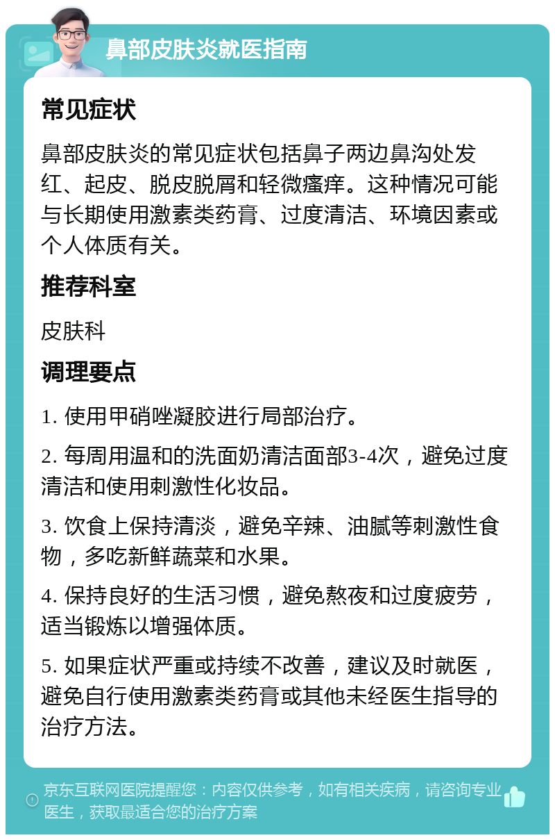 鼻部皮肤炎就医指南 常见症状 鼻部皮肤炎的常见症状包括鼻子两边鼻沟处发红、起皮、脱皮脱屑和轻微瘙痒。这种情况可能与长期使用激素类药膏、过度清洁、环境因素或个人体质有关。 推荐科室 皮肤科 调理要点 1. 使用甲硝唑凝胶进行局部治疗。 2. 每周用温和的洗面奶清洁面部3-4次，避免过度清洁和使用刺激性化妆品。 3. 饮食上保持清淡，避免辛辣、油腻等刺激性食物，多吃新鲜蔬菜和水果。 4. 保持良好的生活习惯，避免熬夜和过度疲劳，适当锻炼以增强体质。 5. 如果症状严重或持续不改善，建议及时就医，避免自行使用激素类药膏或其他未经医生指导的治疗方法。