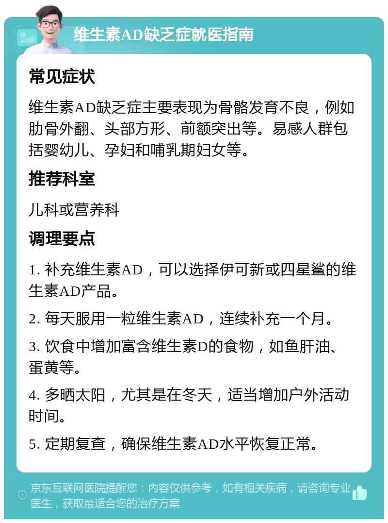 维生素AD缺乏症就医指南 常见症状 维生素AD缺乏症主要表现为骨骼发育不良，例如肋骨外翻、头部方形、前额突出等。易感人群包括婴幼儿、孕妇和哺乳期妇女等。 推荐科室 儿科或营养科 调理要点 1. 补充维生素AD，可以选择伊可新或四星鲨的维生素AD产品。 2. 每天服用一粒维生素AD，连续补充一个月。 3. 饮食中增加富含维生素D的食物，如鱼肝油、蛋黄等。 4. 多晒太阳，尤其是在冬天，适当增加户外活动时间。 5. 定期复查，确保维生素AD水平恢复正常。