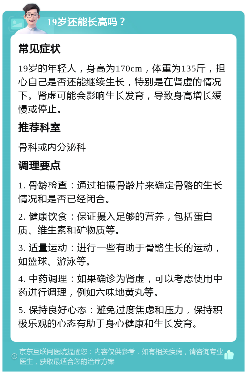 19岁还能长高吗？ 常见症状 19岁的年轻人，身高为170cm，体重为135斤，担心自己是否还能继续生长，特别是在肾虚的情况下。肾虚可能会影响生长发育，导致身高增长缓慢或停止。 推荐科室 骨科或内分泌科 调理要点 1. 骨龄检查：通过拍摄骨龄片来确定骨骼的生长情况和是否已经闭合。 2. 健康饮食：保证摄入足够的营养，包括蛋白质、维生素和矿物质等。 3. 适量运动：进行一些有助于骨骼生长的运动，如篮球、游泳等。 4. 中药调理：如果确诊为肾虚，可以考虑使用中药进行调理，例如六味地黄丸等。 5. 保持良好心态：避免过度焦虑和压力，保持积极乐观的心态有助于身心健康和生长发育。