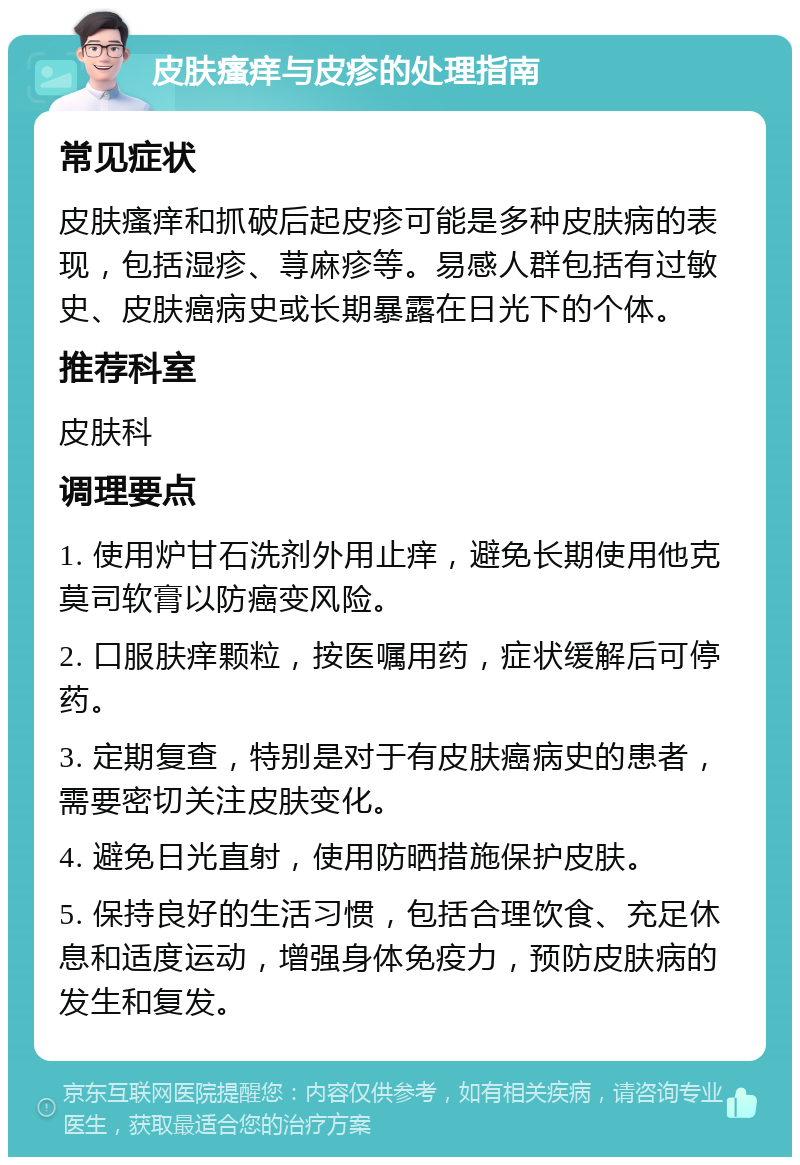 皮肤瘙痒与皮疹的处理指南 常见症状 皮肤瘙痒和抓破后起皮疹可能是多种皮肤病的表现，包括湿疹、荨麻疹等。易感人群包括有过敏史、皮肤癌病史或长期暴露在日光下的个体。 推荐科室 皮肤科 调理要点 1. 使用炉甘石洗剂外用止痒，避免长期使用他克莫司软膏以防癌变风险。 2. 口服肤痒颗粒，按医嘱用药，症状缓解后可停药。 3. 定期复查，特别是对于有皮肤癌病史的患者，需要密切关注皮肤变化。 4. 避免日光直射，使用防晒措施保护皮肤。 5. 保持良好的生活习惯，包括合理饮食、充足休息和适度运动，增强身体免疫力，预防皮肤病的发生和复发。