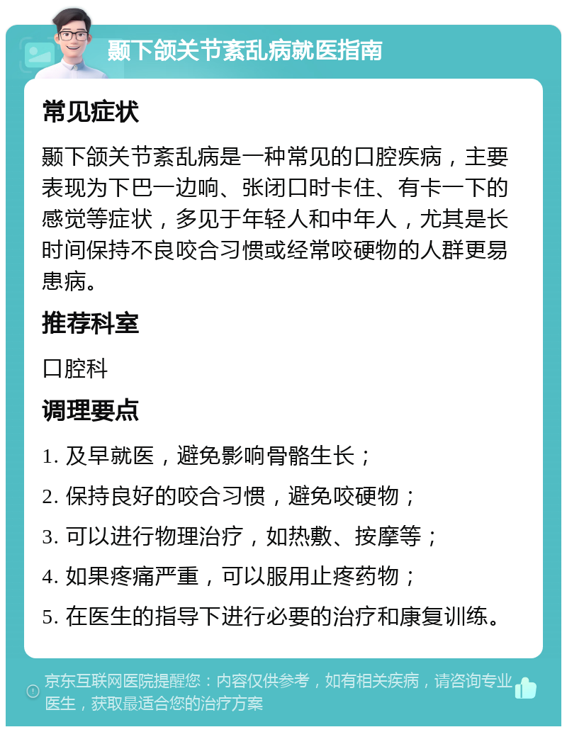 颞下颌关节紊乱病就医指南 常见症状 颞下颌关节紊乱病是一种常见的口腔疾病，主要表现为下巴一边响、张闭口时卡住、有卡一下的感觉等症状，多见于年轻人和中年人，尤其是长时间保持不良咬合习惯或经常咬硬物的人群更易患病。 推荐科室 口腔科 调理要点 1. 及早就医，避免影响骨骼生长； 2. 保持良好的咬合习惯，避免咬硬物； 3. 可以进行物理治疗，如热敷、按摩等； 4. 如果疼痛严重，可以服用止疼药物； 5. 在医生的指导下进行必要的治疗和康复训练。