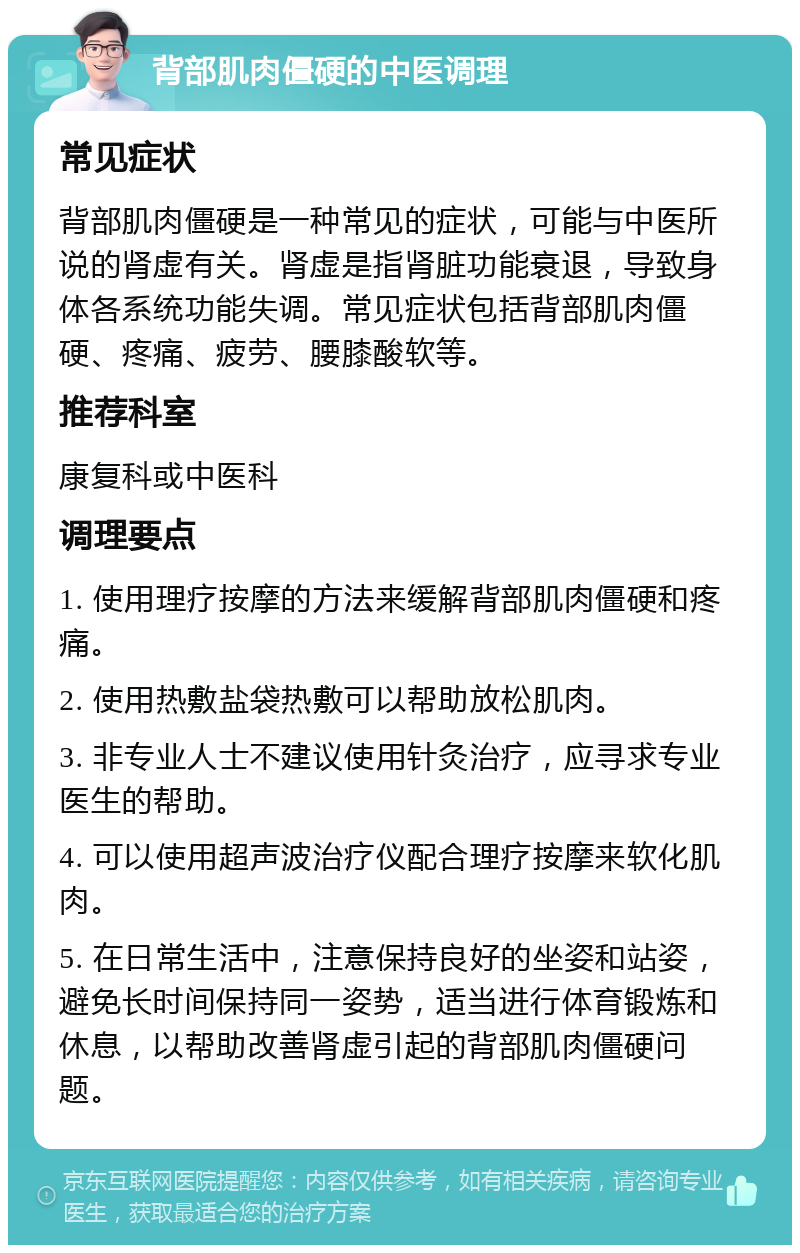 背部肌肉僵硬的中医调理 常见症状 背部肌肉僵硬是一种常见的症状，可能与中医所说的肾虚有关。肾虚是指肾脏功能衰退，导致身体各系统功能失调。常见症状包括背部肌肉僵硬、疼痛、疲劳、腰膝酸软等。 推荐科室 康复科或中医科 调理要点 1. 使用理疗按摩的方法来缓解背部肌肉僵硬和疼痛。 2. 使用热敷盐袋热敷可以帮助放松肌肉。 3. 非专业人士不建议使用针灸治疗，应寻求专业医生的帮助。 4. 可以使用超声波治疗仪配合理疗按摩来软化肌肉。 5. 在日常生活中，注意保持良好的坐姿和站姿，避免长时间保持同一姿势，适当进行体育锻炼和休息，以帮助改善肾虚引起的背部肌肉僵硬问题。