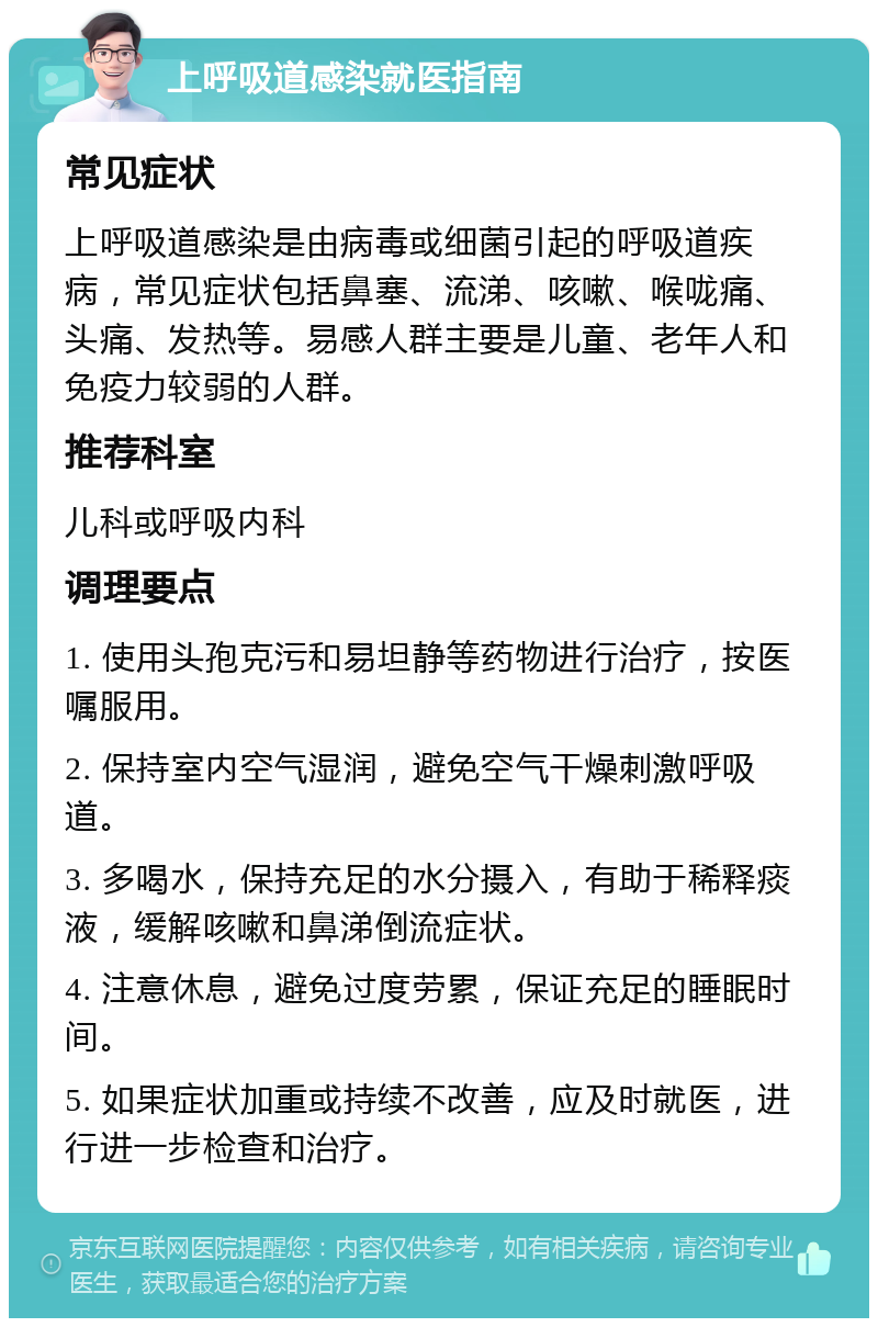 上呼吸道感染就医指南 常见症状 上呼吸道感染是由病毒或细菌引起的呼吸道疾病，常见症状包括鼻塞、流涕、咳嗽、喉咙痛、头痛、发热等。易感人群主要是儿童、老年人和免疫力较弱的人群。 推荐科室 儿科或呼吸内科 调理要点 1. 使用头孢克污和易坦静等药物进行治疗，按医嘱服用。 2. 保持室内空气湿润，避免空气干燥刺激呼吸道。 3. 多喝水，保持充足的水分摄入，有助于稀释痰液，缓解咳嗽和鼻涕倒流症状。 4. 注意休息，避免过度劳累，保证充足的睡眠时间。 5. 如果症状加重或持续不改善，应及时就医，进行进一步检查和治疗。