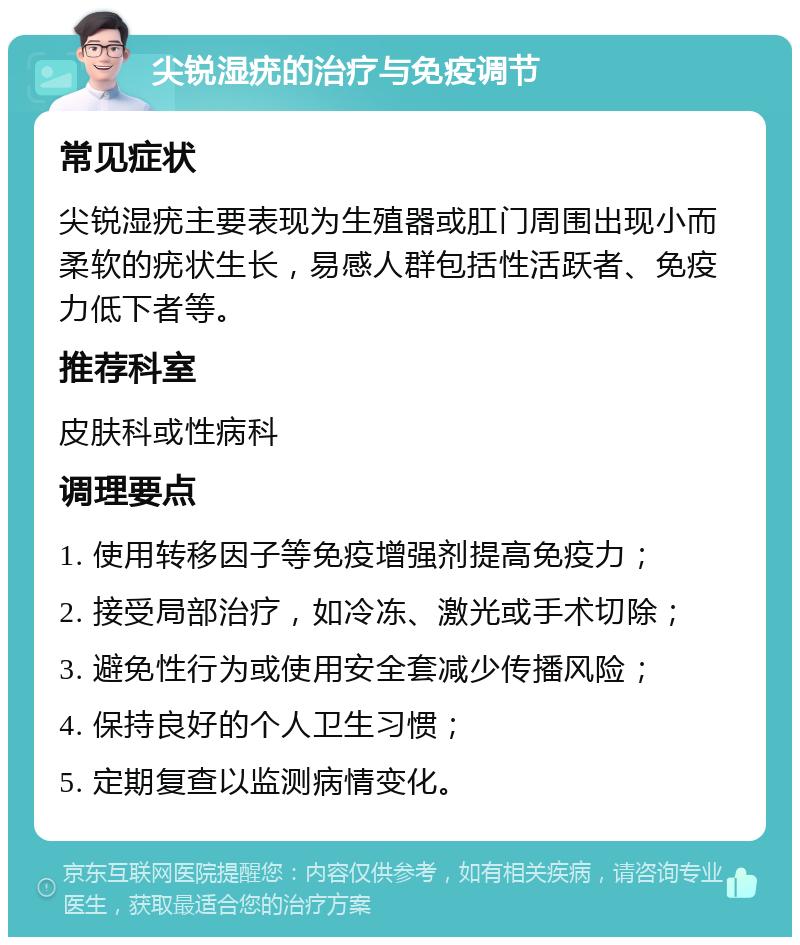 尖锐湿疣的治疗与免疫调节 常见症状 尖锐湿疣主要表现为生殖器或肛门周围出现小而柔软的疣状生长，易感人群包括性活跃者、免疫力低下者等。 推荐科室 皮肤科或性病科 调理要点 1. 使用转移因子等免疫增强剂提高免疫力； 2. 接受局部治疗，如冷冻、激光或手术切除； 3. 避免性行为或使用安全套减少传播风险； 4. 保持良好的个人卫生习惯； 5. 定期复查以监测病情变化。