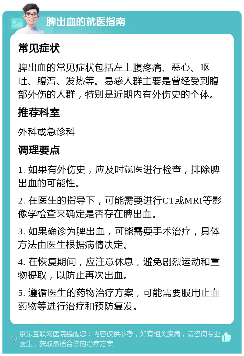 脾出血的就医指南 常见症状 脾出血的常见症状包括左上腹疼痛、恶心、呕吐、腹泻、发热等。易感人群主要是曾经受到腹部外伤的人群，特别是近期内有外伤史的个体。 推荐科室 外科或急诊科 调理要点 1. 如果有外伤史，应及时就医进行检查，排除脾出血的可能性。 2. 在医生的指导下，可能需要进行CT或MRI等影像学检查来确定是否存在脾出血。 3. 如果确诊为脾出血，可能需要手术治疗，具体方法由医生根据病情决定。 4. 在恢复期间，应注意休息，避免剧烈运动和重物提取，以防止再次出血。 5. 遵循医生的药物治疗方案，可能需要服用止血药物等进行治疗和预防复发。