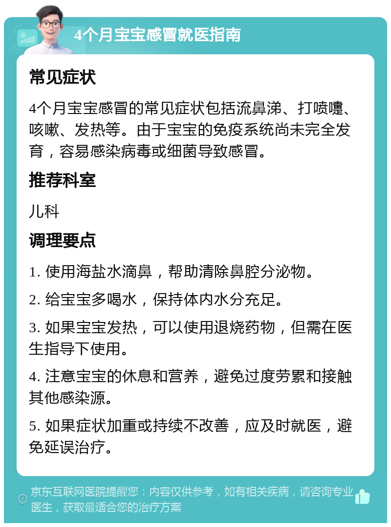 4个月宝宝感冒就医指南 常见症状 4个月宝宝感冒的常见症状包括流鼻涕、打喷嚏、咳嗽、发热等。由于宝宝的免疫系统尚未完全发育，容易感染病毒或细菌导致感冒。 推荐科室 儿科 调理要点 1. 使用海盐水滴鼻，帮助清除鼻腔分泌物。 2. 给宝宝多喝水，保持体内水分充足。 3. 如果宝宝发热，可以使用退烧药物，但需在医生指导下使用。 4. 注意宝宝的休息和营养，避免过度劳累和接触其他感染源。 5. 如果症状加重或持续不改善，应及时就医，避免延误治疗。