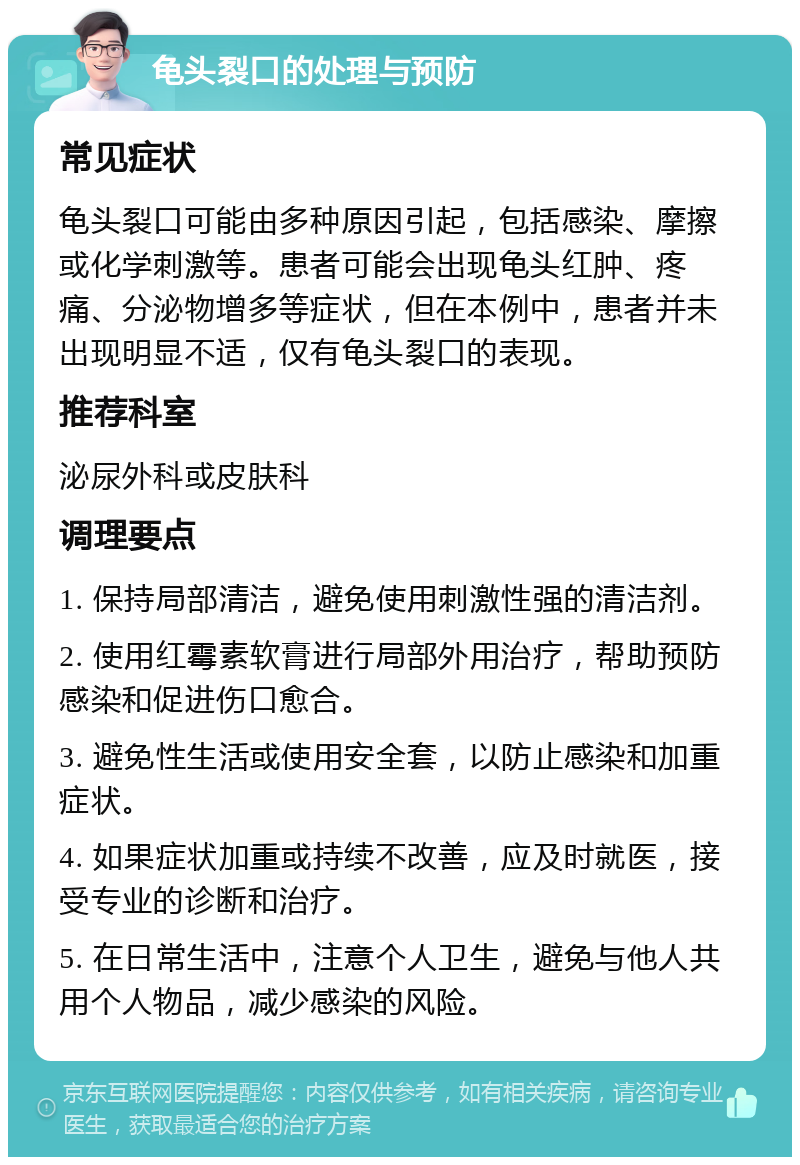 龟头裂口的处理与预防 常见症状 龟头裂口可能由多种原因引起，包括感染、摩擦或化学刺激等。患者可能会出现龟头红肿、疼痛、分泌物增多等症状，但在本例中，患者并未出现明显不适，仅有龟头裂口的表现。 推荐科室 泌尿外科或皮肤科 调理要点 1. 保持局部清洁，避免使用刺激性强的清洁剂。 2. 使用红霉素软膏进行局部外用治疗，帮助预防感染和促进伤口愈合。 3. 避免性生活或使用安全套，以防止感染和加重症状。 4. 如果症状加重或持续不改善，应及时就医，接受专业的诊断和治疗。 5. 在日常生活中，注意个人卫生，避免与他人共用个人物品，减少感染的风险。