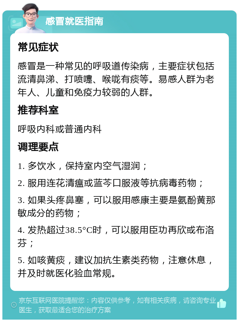 感冒就医指南 常见症状 感冒是一种常见的呼吸道传染病，主要症状包括流清鼻涕、打喷嚏、喉咙有痰等。易感人群为老年人、儿童和免疫力较弱的人群。 推荐科室 呼吸内科或普通内科 调理要点 1. 多饮水，保持室内空气湿润； 2. 服用连花清瘟或蓝芩口服液等抗病毒药物； 3. 如果头疼鼻塞，可以服用感康主要是氨酚黄那敏成分的药物； 4. 发热超过38.5°C时，可以服用臣功再欣或布洛芬； 5. 如咳黄痰，建议加抗生素类药物，注意休息，并及时就医化验血常规。