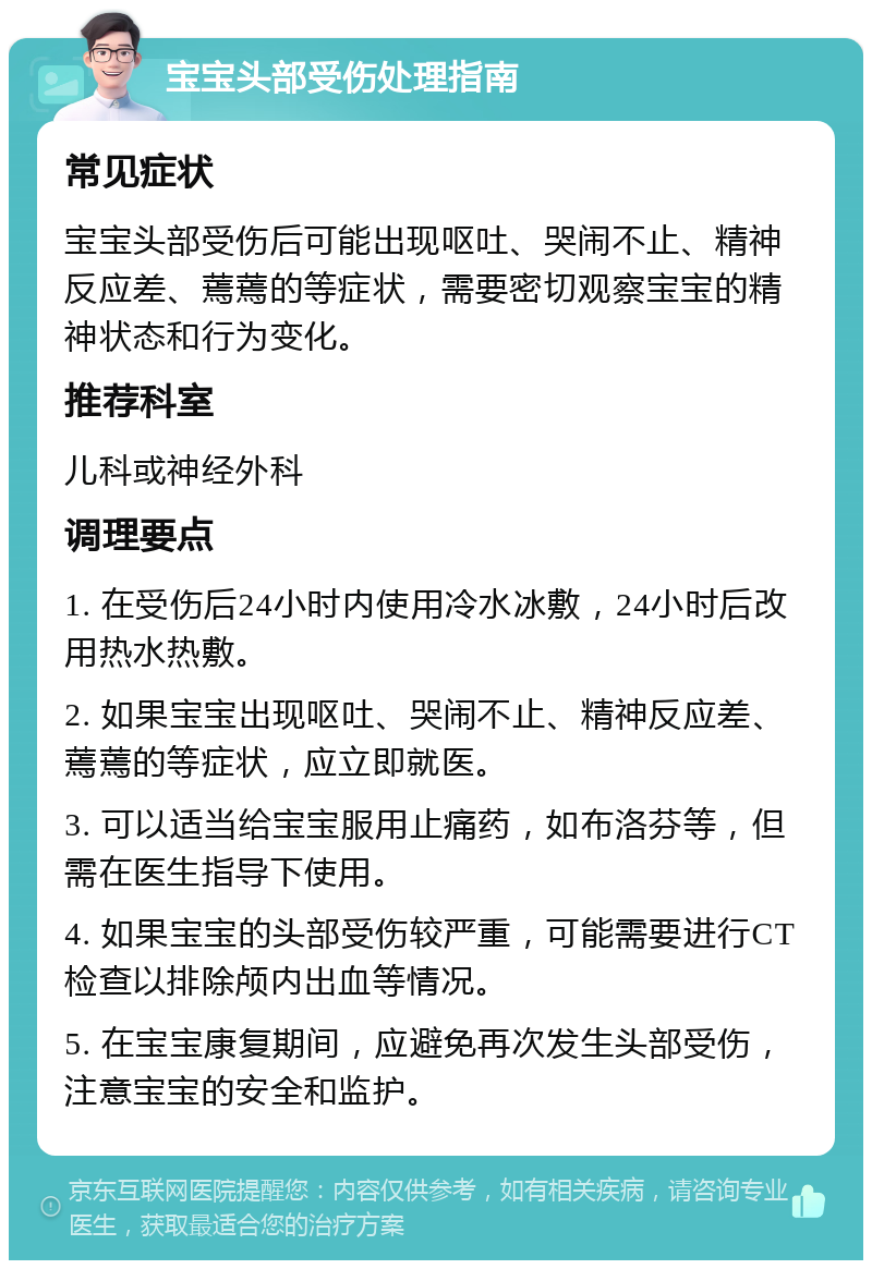 宝宝头部受伤处理指南 常见症状 宝宝头部受伤后可能出现呕吐、哭闹不止、精神反应差、蔫蔫的等症状，需要密切观察宝宝的精神状态和行为变化。 推荐科室 儿科或神经外科 调理要点 1. 在受伤后24小时内使用冷水冰敷，24小时后改用热水热敷。 2. 如果宝宝出现呕吐、哭闹不止、精神反应差、蔫蔫的等症状，应立即就医。 3. 可以适当给宝宝服用止痛药，如布洛芬等，但需在医生指导下使用。 4. 如果宝宝的头部受伤较严重，可能需要进行CT检查以排除颅内出血等情况。 5. 在宝宝康复期间，应避免再次发生头部受伤，注意宝宝的安全和监护。