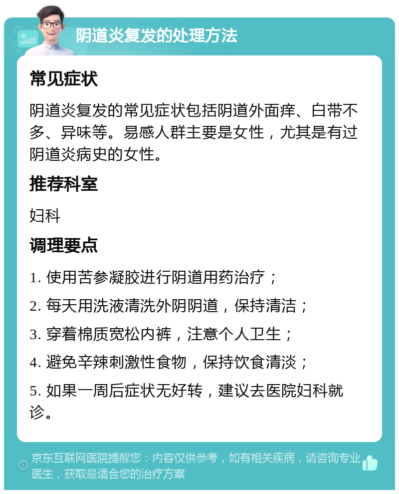 阴道炎复发的处理方法 常见症状 阴道炎复发的常见症状包括阴道外面痒、白带不多、异味等。易感人群主要是女性，尤其是有过阴道炎病史的女性。 推荐科室 妇科 调理要点 1. 使用苦参凝胶进行阴道用药治疗； 2. 每天用洗液清洗外阴阴道，保持清洁； 3. 穿着棉质宽松内裤，注意个人卫生； 4. 避免辛辣刺激性食物，保持饮食清淡； 5. 如果一周后症状无好转，建议去医院妇科就诊。