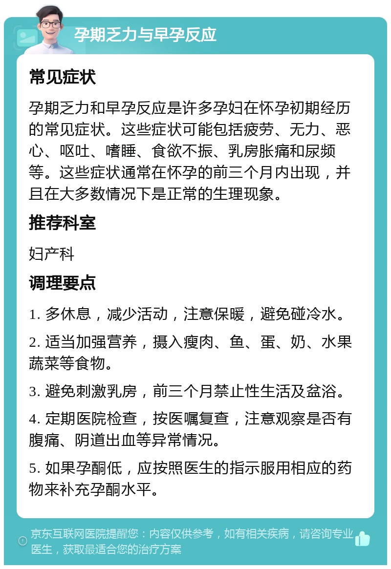 孕期乏力与早孕反应 常见症状 孕期乏力和早孕反应是许多孕妇在怀孕初期经历的常见症状。这些症状可能包括疲劳、无力、恶心、呕吐、嗜睡、食欲不振、乳房胀痛和尿频等。这些症状通常在怀孕的前三个月内出现，并且在大多数情况下是正常的生理现象。 推荐科室 妇产科 调理要点 1. 多休息，减少活动，注意保暖，避免碰冷水。 2. 适当加强营养，摄入瘦肉、鱼、蛋、奶、水果蔬菜等食物。 3. 避免刺激乳房，前三个月禁止性生活及盆浴。 4. 定期医院检查，按医嘱复查，注意观察是否有腹痛、阴道出血等异常情况。 5. 如果孕酮低，应按照医生的指示服用相应的药物来补充孕酮水平。