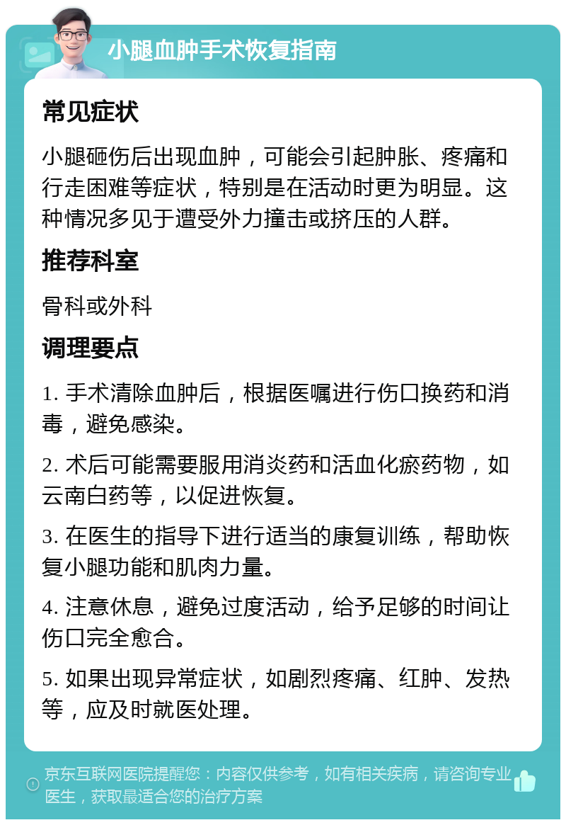 小腿血肿手术恢复指南 常见症状 小腿砸伤后出现血肿，可能会引起肿胀、疼痛和行走困难等症状，特别是在活动时更为明显。这种情况多见于遭受外力撞击或挤压的人群。 推荐科室 骨科或外科 调理要点 1. 手术清除血肿后，根据医嘱进行伤口换药和消毒，避免感染。 2. 术后可能需要服用消炎药和活血化瘀药物，如云南白药等，以促进恢复。 3. 在医生的指导下进行适当的康复训练，帮助恢复小腿功能和肌肉力量。 4. 注意休息，避免过度活动，给予足够的时间让伤口完全愈合。 5. 如果出现异常症状，如剧烈疼痛、红肿、发热等，应及时就医处理。