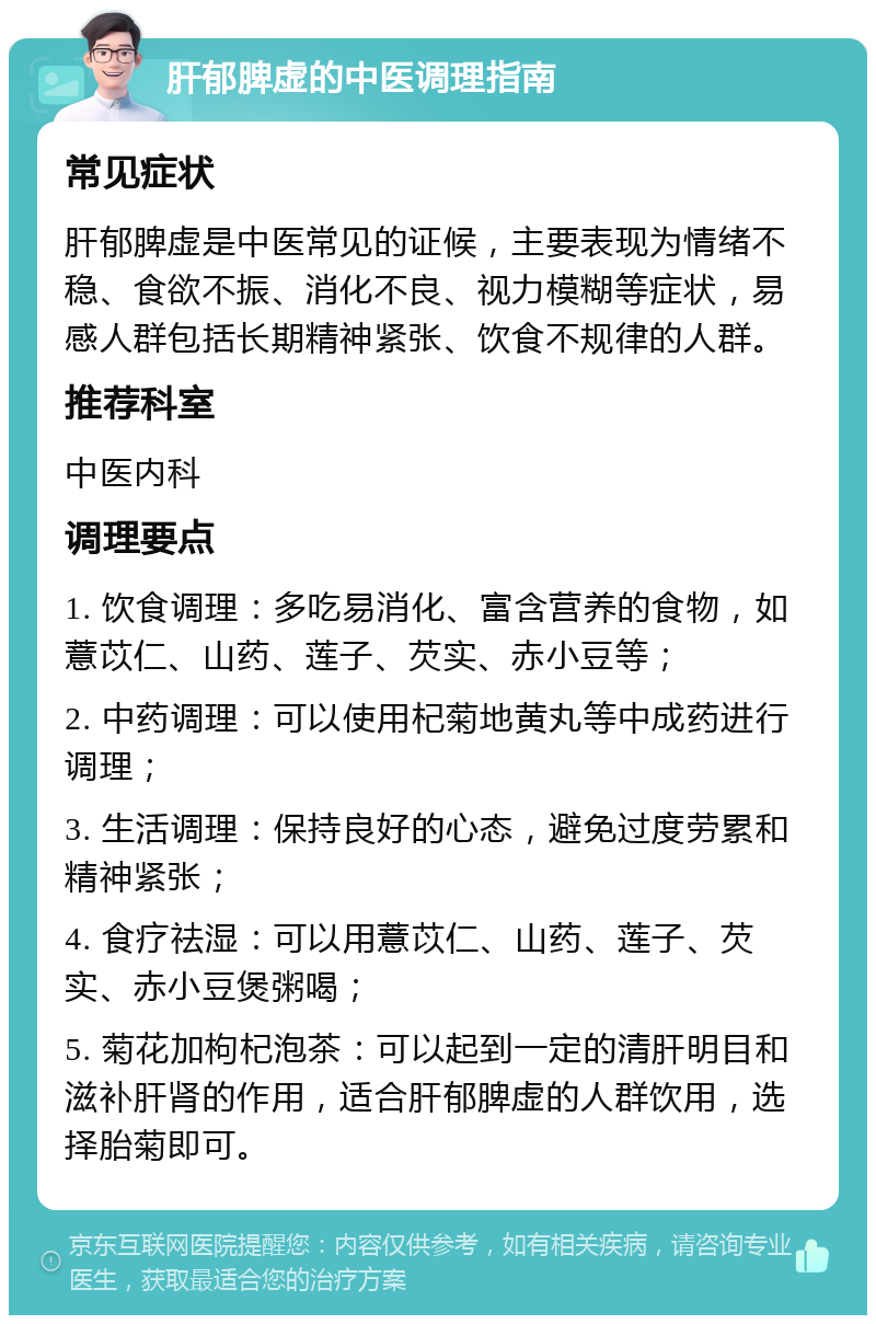 肝郁脾虚的中医调理指南 常见症状 肝郁脾虚是中医常见的证候，主要表现为情绪不稳、食欲不振、消化不良、视力模糊等症状，易感人群包括长期精神紧张、饮食不规律的人群。 推荐科室 中医内科 调理要点 1. 饮食调理：多吃易消化、富含营养的食物，如薏苡仁、山药、莲子、芡实、赤小豆等； 2. 中药调理：可以使用杞菊地黄丸等中成药进行调理； 3. 生活调理：保持良好的心态，避免过度劳累和精神紧张； 4. 食疗祛湿：可以用薏苡仁、山药、莲子、芡实、赤小豆煲粥喝； 5. 菊花加枸杞泡茶：可以起到一定的清肝明目和滋补肝肾的作用，适合肝郁脾虚的人群饮用，选择胎菊即可。