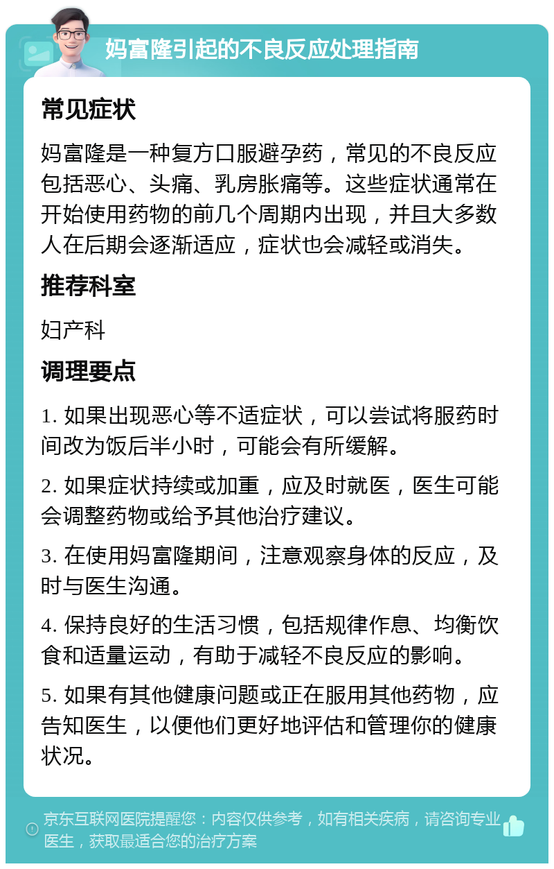 妈富隆引起的不良反应处理指南 常见症状 妈富隆是一种复方口服避孕药，常见的不良反应包括恶心、头痛、乳房胀痛等。这些症状通常在开始使用药物的前几个周期内出现，并且大多数人在后期会逐渐适应，症状也会减轻或消失。 推荐科室 妇产科 调理要点 1. 如果出现恶心等不适症状，可以尝试将服药时间改为饭后半小时，可能会有所缓解。 2. 如果症状持续或加重，应及时就医，医生可能会调整药物或给予其他治疗建议。 3. 在使用妈富隆期间，注意观察身体的反应，及时与医生沟通。 4. 保持良好的生活习惯，包括规律作息、均衡饮食和适量运动，有助于减轻不良反应的影响。 5. 如果有其他健康问题或正在服用其他药物，应告知医生，以便他们更好地评估和管理你的健康状况。