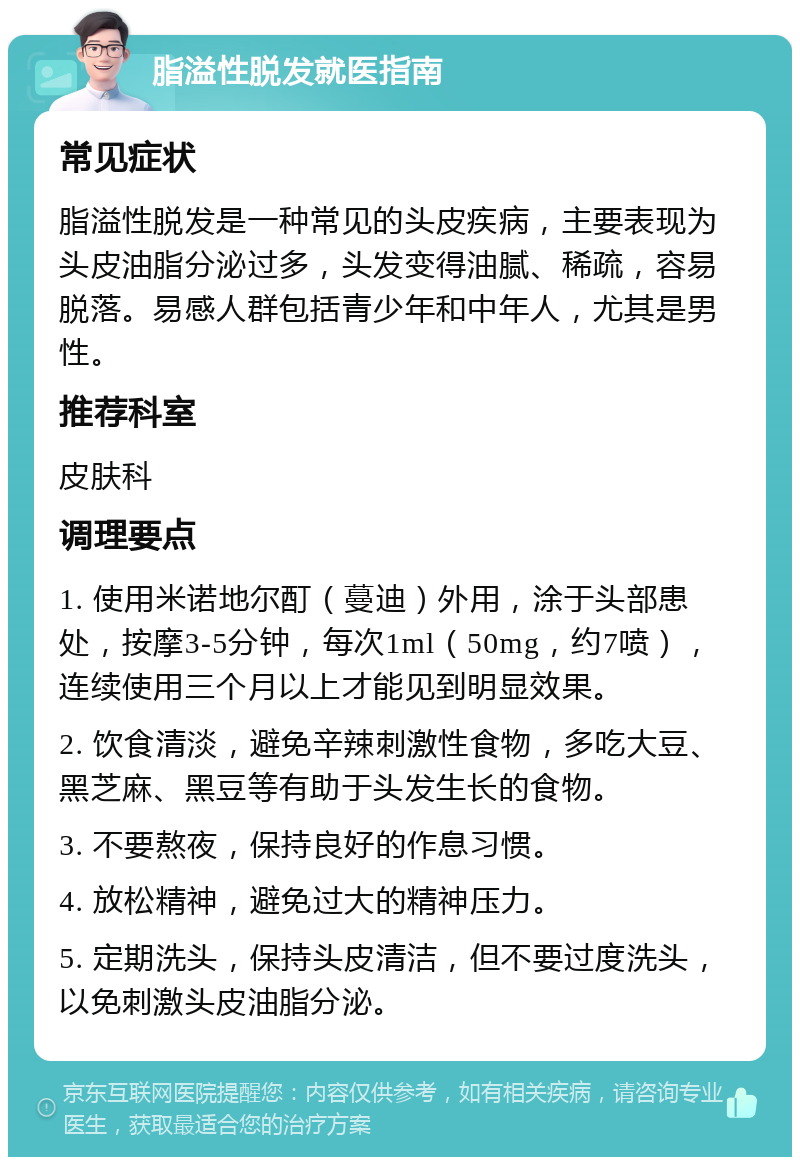 脂溢性脱发就医指南 常见症状 脂溢性脱发是一种常见的头皮疾病，主要表现为头皮油脂分泌过多，头发变得油腻、稀疏，容易脱落。易感人群包括青少年和中年人，尤其是男性。 推荐科室 皮肤科 调理要点 1. 使用米诺地尔酊（蔓迪）外用，涂于头部患处，按摩3-5分钟，每次1ml（50mg，约7喷），连续使用三个月以上才能见到明显效果。 2. 饮食清淡，避免辛辣刺激性食物，多吃大豆、黑芝麻、黑豆等有助于头发生长的食物。 3. 不要熬夜，保持良好的作息习惯。 4. 放松精神，避免过大的精神压力。 5. 定期洗头，保持头皮清洁，但不要过度洗头，以免刺激头皮油脂分泌。