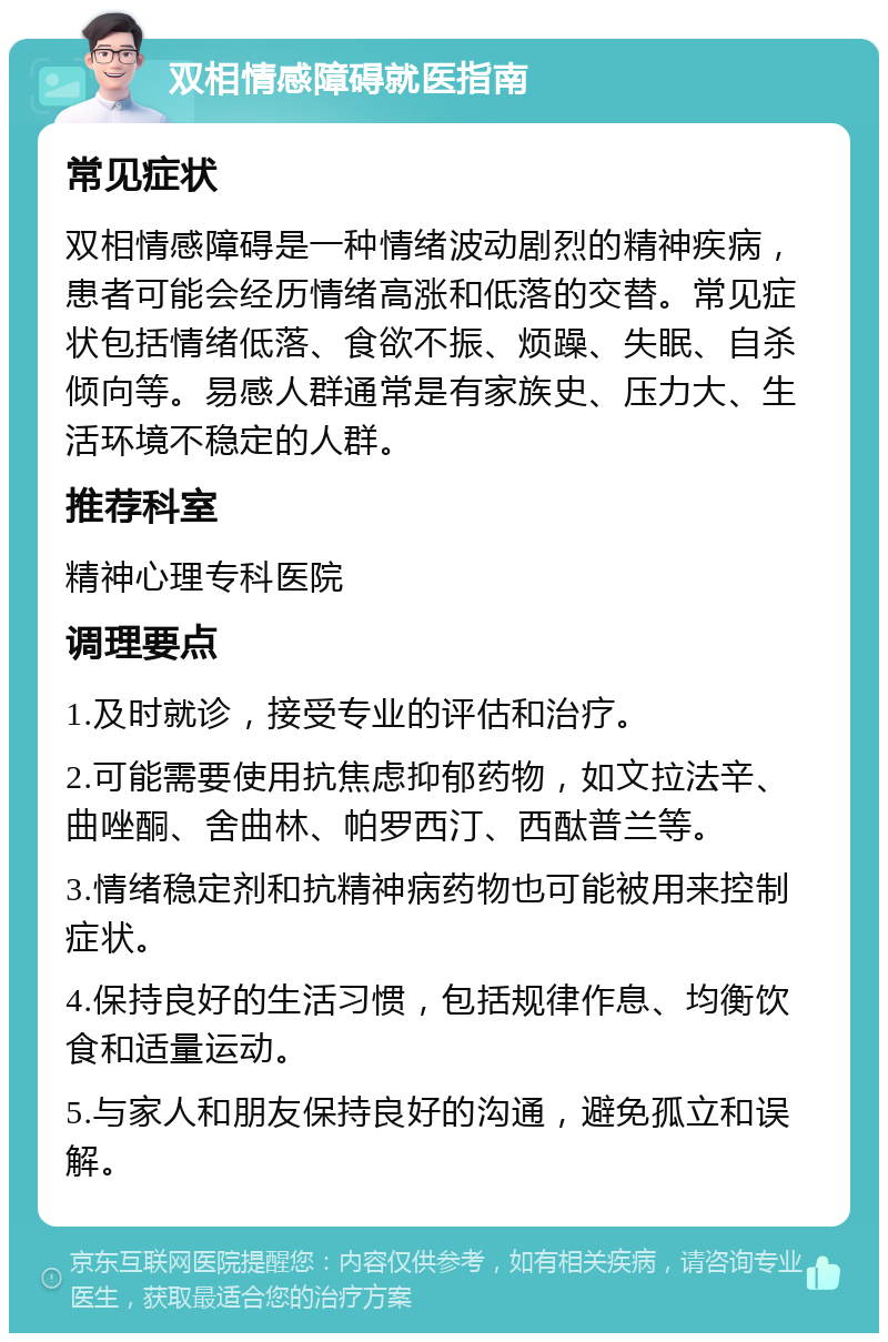 双相情感障碍就医指南 常见症状 双相情感障碍是一种情绪波动剧烈的精神疾病，患者可能会经历情绪高涨和低落的交替。常见症状包括情绪低落、食欲不振、烦躁、失眠、自杀倾向等。易感人群通常是有家族史、压力大、生活环境不稳定的人群。 推荐科室 精神心理专科医院 调理要点 1.及时就诊，接受专业的评估和治疗。 2.可能需要使用抗焦虑抑郁药物，如文拉法辛、曲唑酮、舍曲林、帕罗西汀、西酞普兰等。 3.情绪稳定剂和抗精神病药物也可能被用来控制症状。 4.保持良好的生活习惯，包括规律作息、均衡饮食和适量运动。 5.与家人和朋友保持良好的沟通，避免孤立和误解。