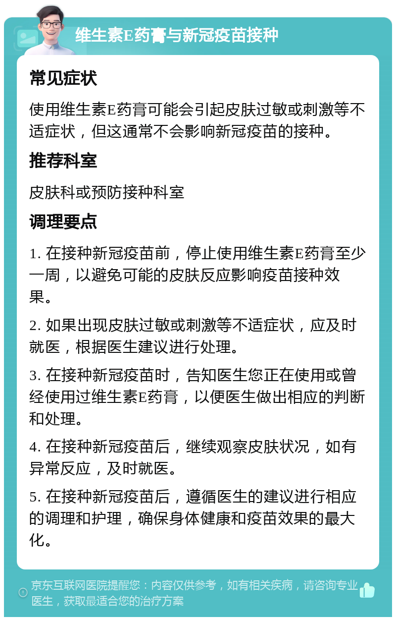 维生素E药膏与新冠疫苗接种 常见症状 使用维生素E药膏可能会引起皮肤过敏或刺激等不适症状，但这通常不会影响新冠疫苗的接种。 推荐科室 皮肤科或预防接种科室 调理要点 1. 在接种新冠疫苗前，停止使用维生素E药膏至少一周，以避免可能的皮肤反应影响疫苗接种效果。 2. 如果出现皮肤过敏或刺激等不适症状，应及时就医，根据医生建议进行处理。 3. 在接种新冠疫苗时，告知医生您正在使用或曾经使用过维生素E药膏，以便医生做出相应的判断和处理。 4. 在接种新冠疫苗后，继续观察皮肤状况，如有异常反应，及时就医。 5. 在接种新冠疫苗后，遵循医生的建议进行相应的调理和护理，确保身体健康和疫苗效果的最大化。