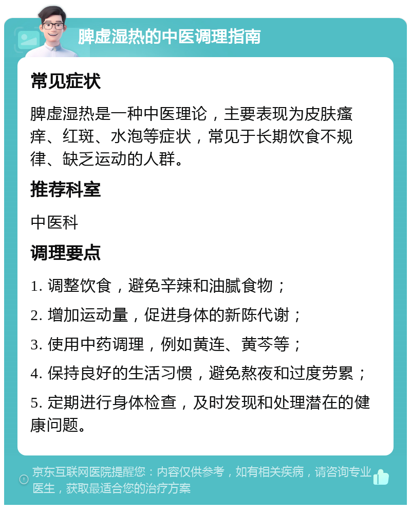 脾虚湿热的中医调理指南 常见症状 脾虚湿热是一种中医理论，主要表现为皮肤瘙痒、红斑、水泡等症状，常见于长期饮食不规律、缺乏运动的人群。 推荐科室 中医科 调理要点 1. 调整饮食，避免辛辣和油腻食物； 2. 增加运动量，促进身体的新陈代谢； 3. 使用中药调理，例如黄连、黄芩等； 4. 保持良好的生活习惯，避免熬夜和过度劳累； 5. 定期进行身体检查，及时发现和处理潜在的健康问题。