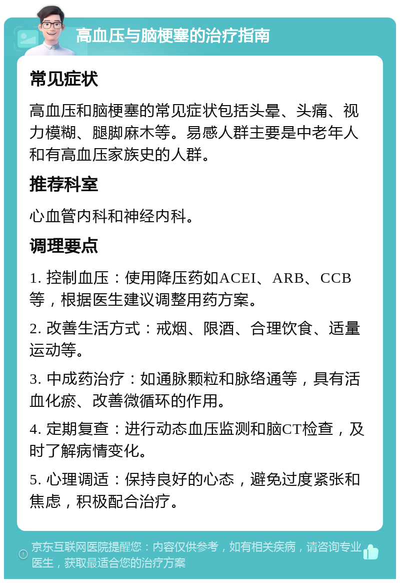 高血压与脑梗塞的治疗指南 常见症状 高血压和脑梗塞的常见症状包括头晕、头痛、视力模糊、腿脚麻木等。易感人群主要是中老年人和有高血压家族史的人群。 推荐科室 心血管内科和神经内科。 调理要点 1. 控制血压：使用降压药如ACEI、ARB、CCB等，根据医生建议调整用药方案。 2. 改善生活方式：戒烟、限酒、合理饮食、适量运动等。 3. 中成药治疗：如通脉颗粒和脉络通等，具有活血化瘀、改善微循环的作用。 4. 定期复查：进行动态血压监测和脑CT检查，及时了解病情变化。 5. 心理调适：保持良好的心态，避免过度紧张和焦虑，积极配合治疗。