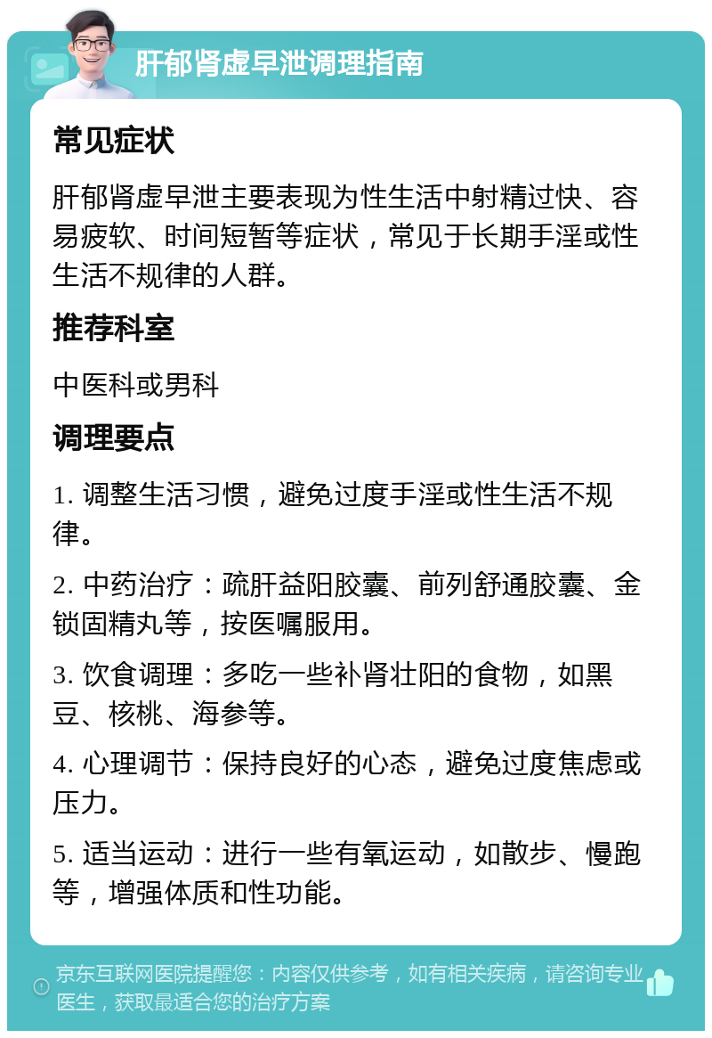 肝郁肾虚早泄调理指南 常见症状 肝郁肾虚早泄主要表现为性生活中射精过快、容易疲软、时间短暂等症状，常见于长期手淫或性生活不规律的人群。 推荐科室 中医科或男科 调理要点 1. 调整生活习惯，避免过度手淫或性生活不规律。 2. 中药治疗：疏肝益阳胶囊、前列舒通胶囊、金锁固精丸等，按医嘱服用。 3. 饮食调理：多吃一些补肾壮阳的食物，如黑豆、核桃、海参等。 4. 心理调节：保持良好的心态，避免过度焦虑或压力。 5. 适当运动：进行一些有氧运动，如散步、慢跑等，增强体质和性功能。