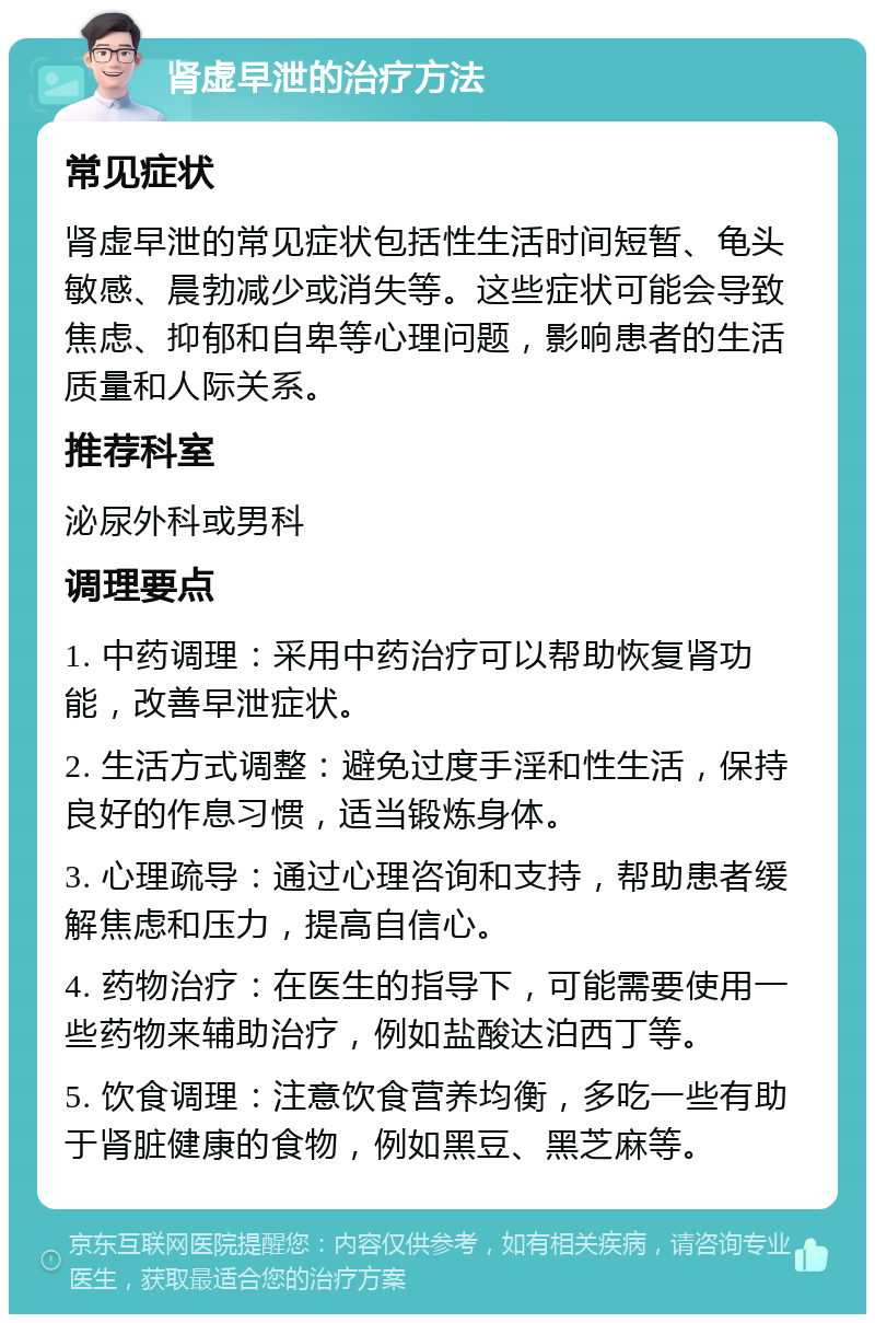 肾虚早泄的治疗方法 常见症状 肾虚早泄的常见症状包括性生活时间短暂、龟头敏感、晨勃减少或消失等。这些症状可能会导致焦虑、抑郁和自卑等心理问题，影响患者的生活质量和人际关系。 推荐科室 泌尿外科或男科 调理要点 1. 中药调理：采用中药治疗可以帮助恢复肾功能，改善早泄症状。 2. 生活方式调整：避免过度手淫和性生活，保持良好的作息习惯，适当锻炼身体。 3. 心理疏导：通过心理咨询和支持，帮助患者缓解焦虑和压力，提高自信心。 4. 药物治疗：在医生的指导下，可能需要使用一些药物来辅助治疗，例如盐酸达泊西丁等。 5. 饮食调理：注意饮食营养均衡，多吃一些有助于肾脏健康的食物，例如黑豆、黑芝麻等。