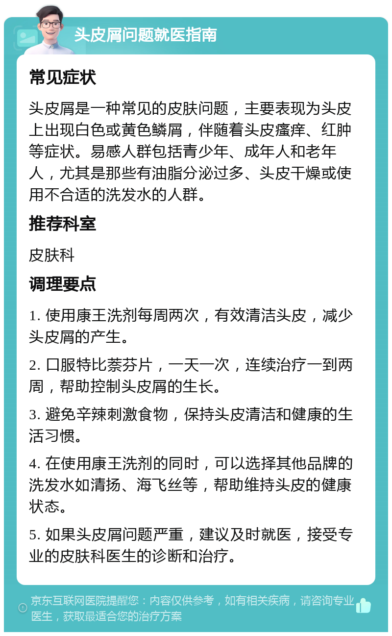 头皮屑问题就医指南 常见症状 头皮屑是一种常见的皮肤问题，主要表现为头皮上出现白色或黄色鳞屑，伴随着头皮瘙痒、红肿等症状。易感人群包括青少年、成年人和老年人，尤其是那些有油脂分泌过多、头皮干燥或使用不合适的洗发水的人群。 推荐科室 皮肤科 调理要点 1. 使用康王洗剂每周两次，有效清洁头皮，减少头皮屑的产生。 2. 口服特比萘芬片，一天一次，连续治疗一到两周，帮助控制头皮屑的生长。 3. 避免辛辣刺激食物，保持头皮清洁和健康的生活习惯。 4. 在使用康王洗剂的同时，可以选择其他品牌的洗发水如清扬、海飞丝等，帮助维持头皮的健康状态。 5. 如果头皮屑问题严重，建议及时就医，接受专业的皮肤科医生的诊断和治疗。