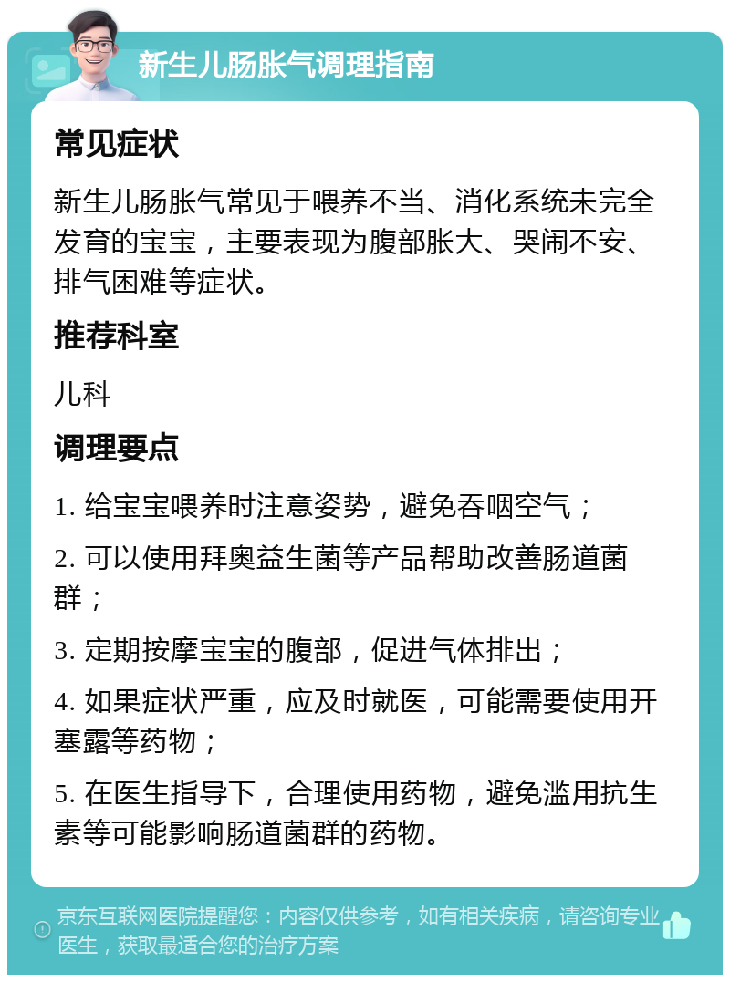 新生儿肠胀气调理指南 常见症状 新生儿肠胀气常见于喂养不当、消化系统未完全发育的宝宝，主要表现为腹部胀大、哭闹不安、排气困难等症状。 推荐科室 儿科 调理要点 1. 给宝宝喂养时注意姿势，避免吞咽空气； 2. 可以使用拜奥益生菌等产品帮助改善肠道菌群； 3. 定期按摩宝宝的腹部，促进气体排出； 4. 如果症状严重，应及时就医，可能需要使用开塞露等药物； 5. 在医生指导下，合理使用药物，避免滥用抗生素等可能影响肠道菌群的药物。