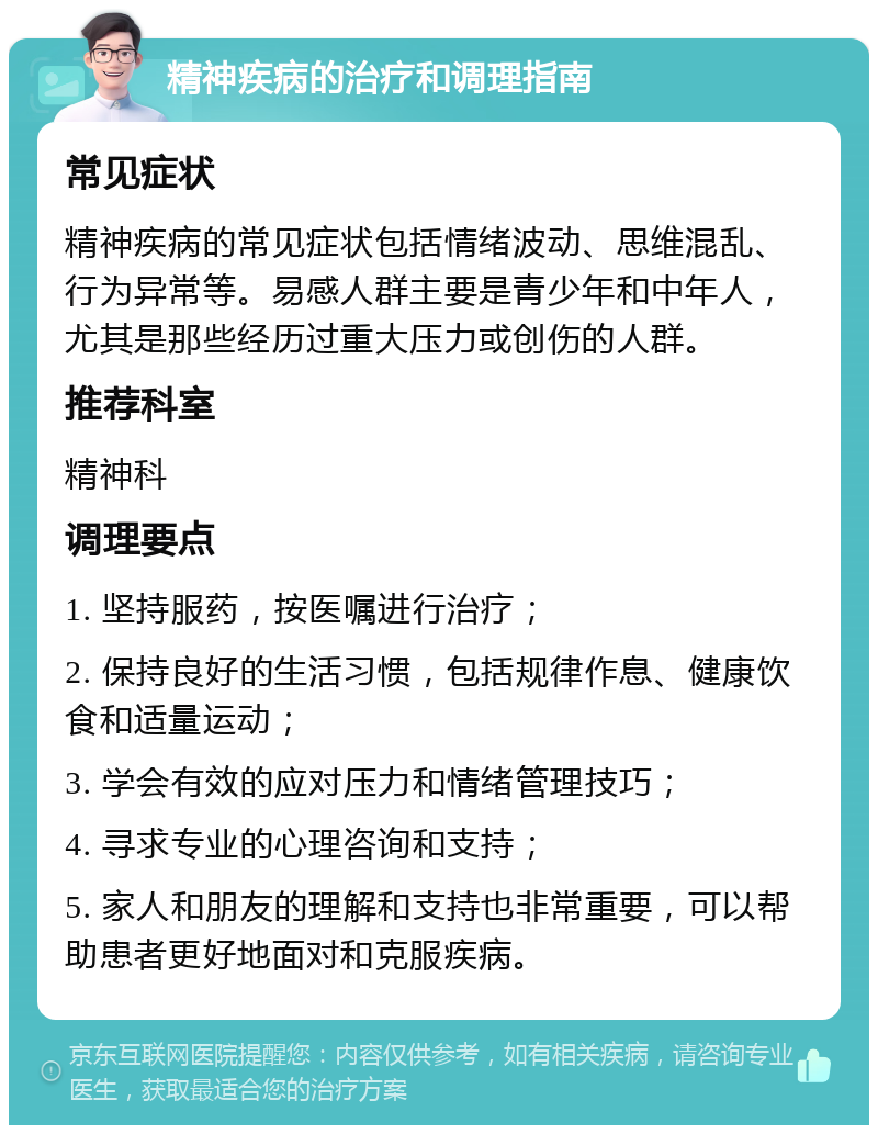 精神疾病的治疗和调理指南 常见症状 精神疾病的常见症状包括情绪波动、思维混乱、行为异常等。易感人群主要是青少年和中年人，尤其是那些经历过重大压力或创伤的人群。 推荐科室 精神科 调理要点 1. 坚持服药，按医嘱进行治疗； 2. 保持良好的生活习惯，包括规律作息、健康饮食和适量运动； 3. 学会有效的应对压力和情绪管理技巧； 4. 寻求专业的心理咨询和支持； 5. 家人和朋友的理解和支持也非常重要，可以帮助患者更好地面对和克服疾病。