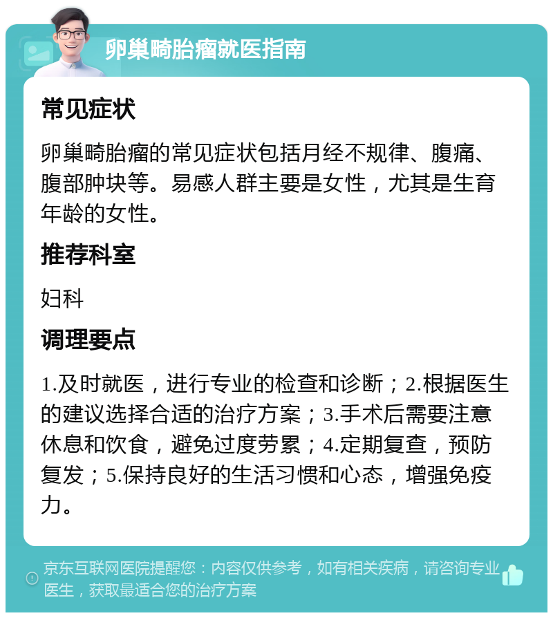 卵巢畸胎瘤就医指南 常见症状 卵巢畸胎瘤的常见症状包括月经不规律、腹痛、腹部肿块等。易感人群主要是女性，尤其是生育年龄的女性。 推荐科室 妇科 调理要点 1.及时就医，进行专业的检查和诊断；2.根据医生的建议选择合适的治疗方案；3.手术后需要注意休息和饮食，避免过度劳累；4.定期复查，预防复发；5.保持良好的生活习惯和心态，增强免疫力。