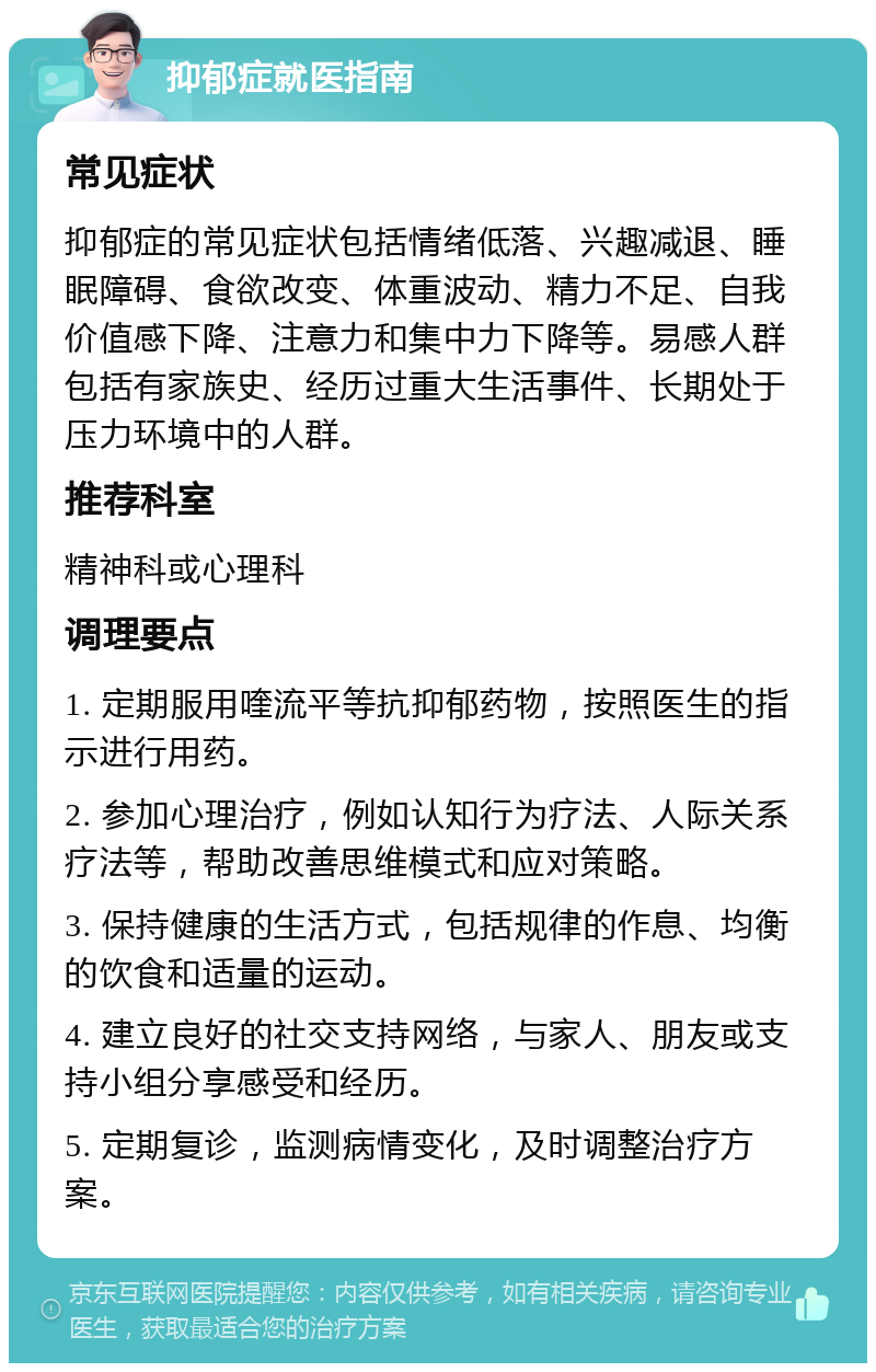 抑郁症就医指南 常见症状 抑郁症的常见症状包括情绪低落、兴趣减退、睡眠障碍、食欲改变、体重波动、精力不足、自我价值感下降、注意力和集中力下降等。易感人群包括有家族史、经历过重大生活事件、长期处于压力环境中的人群。 推荐科室 精神科或心理科 调理要点 1. 定期服用喹流平等抗抑郁药物，按照医生的指示进行用药。 2. 参加心理治疗，例如认知行为疗法、人际关系疗法等，帮助改善思维模式和应对策略。 3. 保持健康的生活方式，包括规律的作息、均衡的饮食和适量的运动。 4. 建立良好的社交支持网络，与家人、朋友或支持小组分享感受和经历。 5. 定期复诊，监测病情变化，及时调整治疗方案。