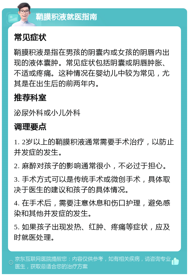 鞘膜积液就医指南 常见症状 鞘膜积液是指在男孩的阴囊内或女孩的阴唇内出现的液体囊肿。常见症状包括阴囊或阴唇肿胀、不适或疼痛。这种情况在婴幼儿中较为常见，尤其是在出生后的前两年内。 推荐科室 泌尿外科或小儿外科 调理要点 1. 2岁以上的鞘膜积液通常需要手术治疗，以防止并发症的发生。 2. 麻醉对孩子的影响通常很小，不必过于担心。 3. 手术方式可以是传统手术或微创手术，具体取决于医生的建议和孩子的具体情况。 4. 在手术后，需要注意休息和伤口护理，避免感染和其他并发症的发生。 5. 如果孩子出现发热、红肿、疼痛等症状，应及时就医处理。