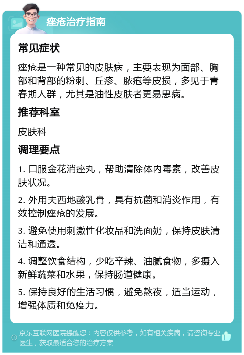 痤疮治疗指南 常见症状 痤疮是一种常见的皮肤病，主要表现为面部、胸部和背部的粉刺、丘疹、脓疱等皮损，多见于青春期人群，尤其是油性皮肤者更易患病。 推荐科室 皮肤科 调理要点 1. 口服金花消痤丸，帮助清除体内毒素，改善皮肤状况。 2. 外用夫西地酸乳膏，具有抗菌和消炎作用，有效控制痤疮的发展。 3. 避免使用刺激性化妆品和洗面奶，保持皮肤清洁和通透。 4. 调整饮食结构，少吃辛辣、油腻食物，多摄入新鲜蔬菜和水果，保持肠道健康。 5. 保持良好的生活习惯，避免熬夜，适当运动，增强体质和免疫力。