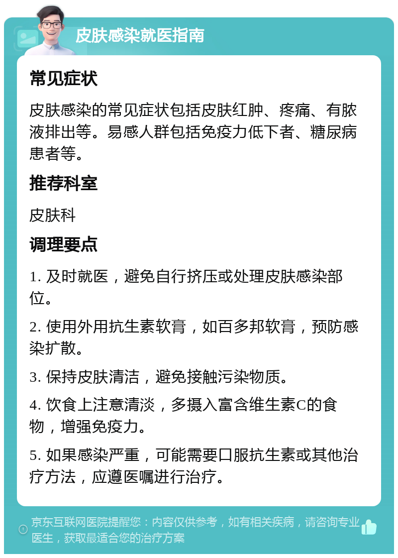 皮肤感染就医指南 常见症状 皮肤感染的常见症状包括皮肤红肿、疼痛、有脓液排出等。易感人群包括免疫力低下者、糖尿病患者等。 推荐科室 皮肤科 调理要点 1. 及时就医，避免自行挤压或处理皮肤感染部位。 2. 使用外用抗生素软膏，如百多邦软膏，预防感染扩散。 3. 保持皮肤清洁，避免接触污染物质。 4. 饮食上注意清淡，多摄入富含维生素C的食物，增强免疫力。 5. 如果感染严重，可能需要口服抗生素或其他治疗方法，应遵医嘱进行治疗。