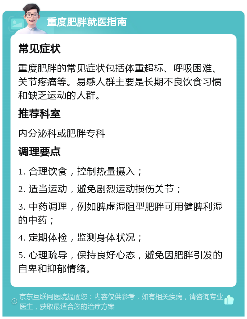 重度肥胖就医指南 常见症状 重度肥胖的常见症状包括体重超标、呼吸困难、关节疼痛等。易感人群主要是长期不良饮食习惯和缺乏运动的人群。 推荐科室 内分泌科或肥胖专科 调理要点 1. 合理饮食，控制热量摄入； 2. 适当运动，避免剧烈运动损伤关节； 3. 中药调理，例如脾虚湿阻型肥胖可用健脾利湿的中药； 4. 定期体检，监测身体状况； 5. 心理疏导，保持良好心态，避免因肥胖引发的自卑和抑郁情绪。